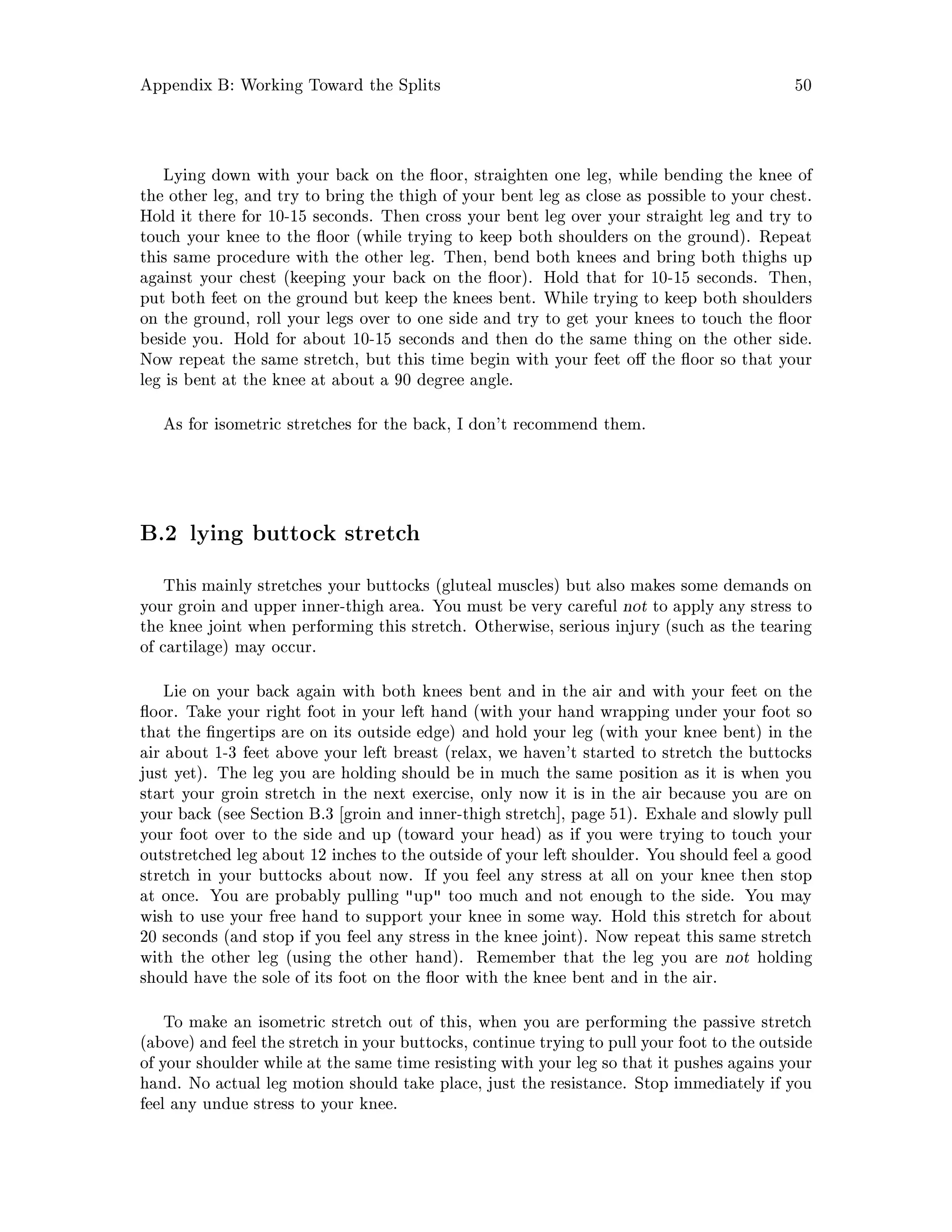 Appendix B: Working Toward the Splits 50
Lying down with your back on the oor, straighten one leg, while bending the knee of
the other leg, and try to bring the thigh of your bent leg as close as possible to your chest.
Hold it there for 10-15 seconds. Then cross your bent leg over your straight leg and try to
touch your knee to the oor while trying to keep both shoulders on the ground. Repeat
this same procedure with the other leg. Then, bend both knees and bring both thighs up
against your chest keeping your back on the oor. Hold that for 10-15 seconds. Then,
put both feet on the ground but keep the knees bent. While trying to keep both shoulders
on the ground, roll your legs over to one side and try to get your knees to touch the oor
beside you. Hold for about 10-15 seconds and then do the same thing on the other side.
Now repeat the same stretch, but this time begin with your feet o the oor so that your
leg is bent at the knee at about a 90 degree angle.
As for isometric stretches for the back, I don't recommend them.
B.2 lying buttock stretch
This mainly stretches your buttocks gluteal muscles but also makes some demands on
your groin and upper inner-thigh area. You must be very careful not to apply any stress to
the knee joint when performing this stretch. Otherwise, serious injury such as the tearing
of cartilage may occur.
Lie on your back again with both knees bent and in the air and with your feet on the
oor. Take your right foot in your left hand with your hand wrapping under your foot so
that the ngertips are on its outside edge and hold your leg with your knee bent in the
air about 1-3 feet above your left breast relax, we haven't started to stretch the buttocks
just yet. The leg you are holding should be in much the same position as it is when you
start your groin stretch in the next exercise, only now it is in the air because you are on
your back see Section B.3 groin and inner-thigh stretch , page 51. Exhale and slowly pull
your foot over to the side and up toward your head as if you were trying to touch your
outstretched leg about 12 inches to the outside of your left shoulder. You should feel a good
stretch in your buttocks about now. If you feel any stress at all on your knee then stop
at once. You are probably pulling up too much and not enough to the side. You may
wish to use your free hand to support your knee in some way. Hold this stretch for about
20 seconds and stop if you feel any stress in the knee joint. Now repeat this same stretch
with the other leg using the other hand. Remember that the leg you are not holding
should have the sole of its foot on the oor with the knee bent and in the air.
To make an isometric stretch out of this, when you are performing the passive stretch
above and feel the stretch in your buttocks, continue trying to pull your foot to the outside
of your shoulder while at the same time resisting with your leg so that it pushes agains your
hand. No actual leg motion should take place, just the resistance. Stop immediately if you
feel any undue stress to your knee.
 