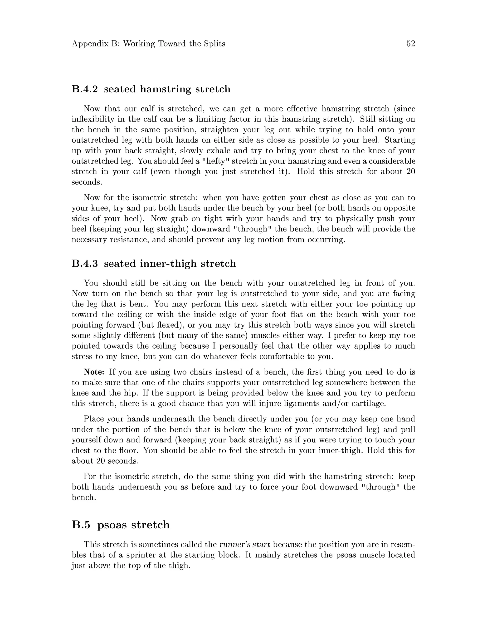 Appendix B: Working Toward the Splits 52
B.4.2 seated hamstring stretch
Now that our calf is stretched, we can get a more e ective hamstring stretch since
in exibility in the calf can be a limiting factor in this hamstring stretch. Still sitting on
the bench in the same position, straighten your leg out while trying to hold onto your
outstretched leg with both hands on either side as close as possible to your heel. Starting
up with your back straight, slowly exhale and try to bring your chest to the knee of your
outstretched leg. You shouldfeel a hefty stretch in your hamstringand even a considerable
stretch in your calf even though you just stretched it. Hold this stretch for about 20
seconds.
Now for the isometric stretch: when you have gotten your chest as close as you can to
your knee, try and put both hands under the bench by your heel or both hands on opposite
sides of your heel. Now grab on tight with your hands and try to physically push your
heel keeping your leg straight downward through the bench, the bench will provide the
necessary resistance, and should prevent any leg motion from occurring.
B.4.3 seated inner-thigh stretch
You should still be sitting on the bench with your outstretched leg in front of you.
Now turn on the bench so that your leg is outstretched to your side, and you are facing
the leg that is bent. You may perform this next stretch with either your toe pointing up
toward the ceiling or with the inside edge of your foot at on the bench with your toe
pointing forward but exed, or you may try this stretch both ways since you will stretch
some slightly di erent but many of the same muscles either way. I prefer to keep my toe
pointed towards the ceiling because I personally feel that the other way applies to much
stress to my knee, but you can do whatever feels comfortable to you.
Note: If you are using two chairs instead of a bench, the rst thing you need to do is
to make sure that one of the chairs supports your outstretched leg somewhere between the
knee and the hip. If the support is being provided below the knee and you try to perform
this stretch, there is a good chance that you will injure ligaments and or cartilage.
Place your hands underneath the bench directly under you or you may keep one hand
under the portion of the bench that is below the knee of your outstretched leg and pull
yourself down and forward keeping your back straight as if you were trying to touch your
chest to the oor. You should be able to feel the stretch in your inner-thigh. Hold this for
about 20 seconds.
For the isometric stretch, do the same thing you did with the hamstring stretch: keep
both hands underneath you as before and try to force your foot downward through the
bench.
B.5 psoas stretch
This stretch is sometimes called the runner's start because the position you are in resem-
bles that of a sprinter at the starting block. It mainly stretches the psoas muscle located
just above the top of the thigh.
 