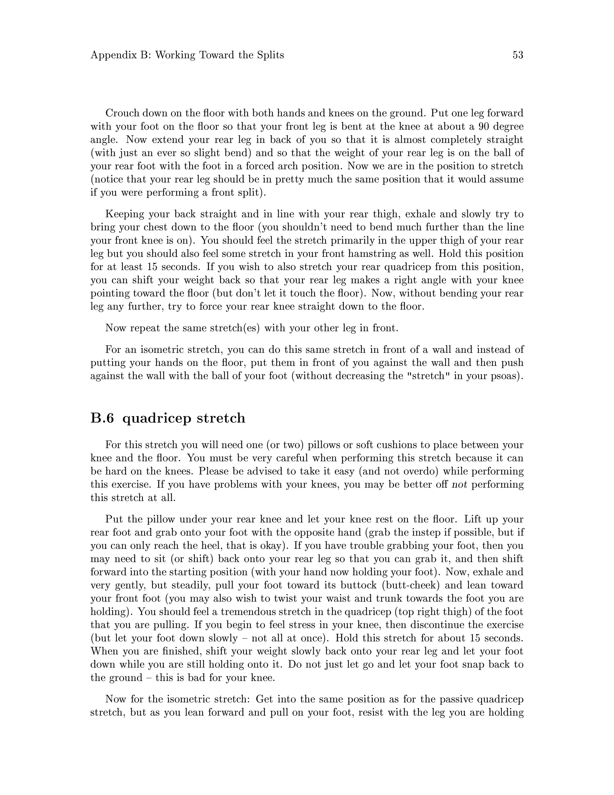 Appendix B: Working Toward the Splits 53
Crouch down on the oor with both hands and knees on the ground. Put one leg forward
with your foot on the oor so that your front leg is bent at the knee at about a 90 degree
angle. Now extend your rear leg in back of you so that it is almost completely straight
with just an ever so slight bend and so that the weight of your rear leg is on the ball of
your rear foot with the foot in a forced arch position. Now we are in the position to stretch
notice that your rear leg should be in pretty much the same position that it would assume
if you were performing a front split.
Keeping your back straight and in line with your rear thigh, exhale and slowly try to
bring your chest down to the oor you shouldn't need to bend much further than the line
your front knee is on. You should feel the stretch primarily in the upper thigh of your rear
leg but you should also feel some stretch in your front hamstring as well. Hold this position
for at least 15 seconds. If you wish to also stretch your rear quadricep from this position,
you can shift your weight back so that your rear leg makes a right angle with your knee
pointing toward the oor but don't let it touch the oor. Now, without bending your rear
leg any further, try to force your rear knee straight down to the oor.
Now repeat the same stretches with your other leg in front.
For an isometric stretch, you can do this same stretch in front of a wall and instead of
putting your hands on the oor, put them in front of you against the wall and then push
against the wall with the ball of your foot without decreasing the stretch in your psoas.
B.6 quadricep stretch
For this stretch you will need one or two pillows or soft cushions to place between your
knee and the oor. You must be very careful when performing this stretch because it can
be hard on the knees. Please be advised to take it easy and not overdo while performing
this exercise. If you have problems with your knees, you may be better o not performing
this stretch at all.
Put the pillow under your rear knee and let your knee rest on the oor. Lift up your
rear foot and grab onto your foot with the opposite hand grab the instep if possible, but if
you can only reach the heel, that is okay. If you have trouble grabbing your foot, then you
may need to sit or shift back onto your rear leg so that you can grab it, and then shift
forward into the starting position with your hand now holding your foot. Now, exhale and
very gently, but steadily, pull your foot toward its buttock butt-cheek and lean toward
your front foot you may also wish to twist your waist and trunk towards the foot you are
holding. You should feel a tremendous stretch in the quadricep top right thigh of the foot
that you are pulling. If you begin to feel stress in your knee, then discontinue the exercise
but let your foot down slowly not all at once. Hold this stretch for about 15 seconds.
When you are nished, shift your weight slowly back onto your rear leg and let your foot
down while you are still holding onto it. Do not just let go and let your foot snap back to
the ground this is bad for your knee.
Now for the isometric stretch: Get into the same position as for the passive quadricep
stretch, but as you lean forward and pull on your foot, resist with the leg you are holding
 