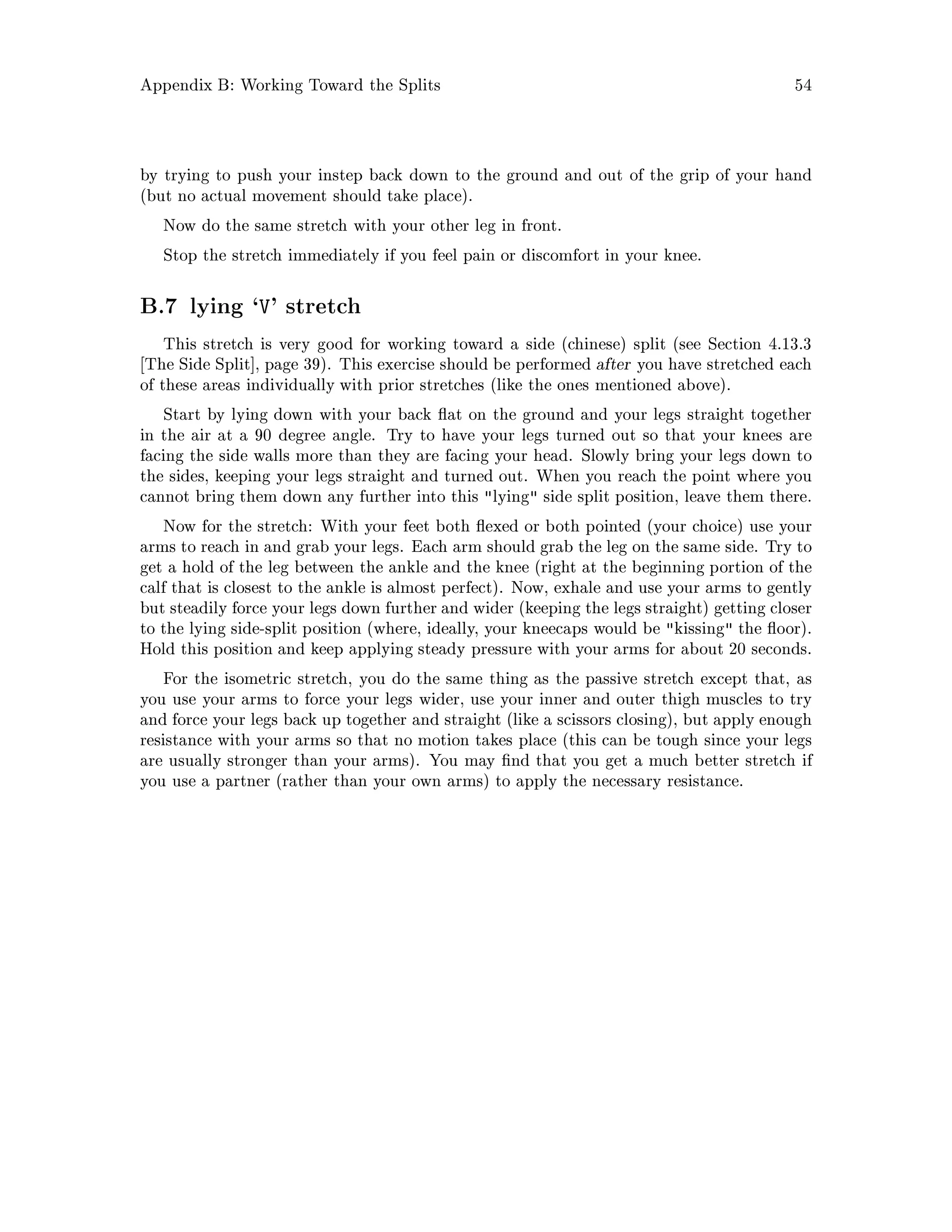 Appendix B: Working Toward the Splits 54
by trying to push your instep back down to the ground and out of the grip of your hand
but no actual movement should take place.
Now do the same stretch with your other leg in front.
Stop the stretch immediately if you feel pain or discomfort in your knee.
B.7 lying `V' stretch
This stretch is very good for working toward a side chinese split see Section 4.13.3
The Side Split , page 39. This exercise should be performed after you have stretched each
of these areas individually with prior stretches like the ones mentioned above.
Start by lying down with your back at on the ground and your legs straight together
in the air at a 90 degree angle. Try to have your legs turned out so that your knees are
facing the side walls more than they are facing your head. Slowly bring your legs down to
the sides, keeping your legs straight and turned out. When you reach the point where you
cannot bring them down any further into this lying side split position, leave them there.
Now for the stretch: With your feet both exed or both pointed your choice use your
arms to reach in and grab your legs. Each arm should grab the leg on the same side. Try to
get a hold of the leg between the ankle and the knee right at the beginning portion of the
calf that is closest to the ankle is almost perfect. Now, exhale and use your arms to gently
but steadily force your legs down further and wider keeping the legs straight getting closer
to the lying side-split position where, ideally, your kneecaps would be kissing the oor.
Hold this position and keep applying steady pressure with your arms for about 20 seconds.
For the isometric stretch, you do the same thing as the passive stretch except that, as
you use your arms to force your legs wider, use your inner and outer thigh muscles to try
and force your legs back up together and straight like a scissors closing, but apply enough
resistance with your arms so that no motion takes place this can be tough since your legs
are usually stronger than your arms. You may nd that you get a much better stretch if
you use a partner rather than your own arms to apply the necessary resistance.
 