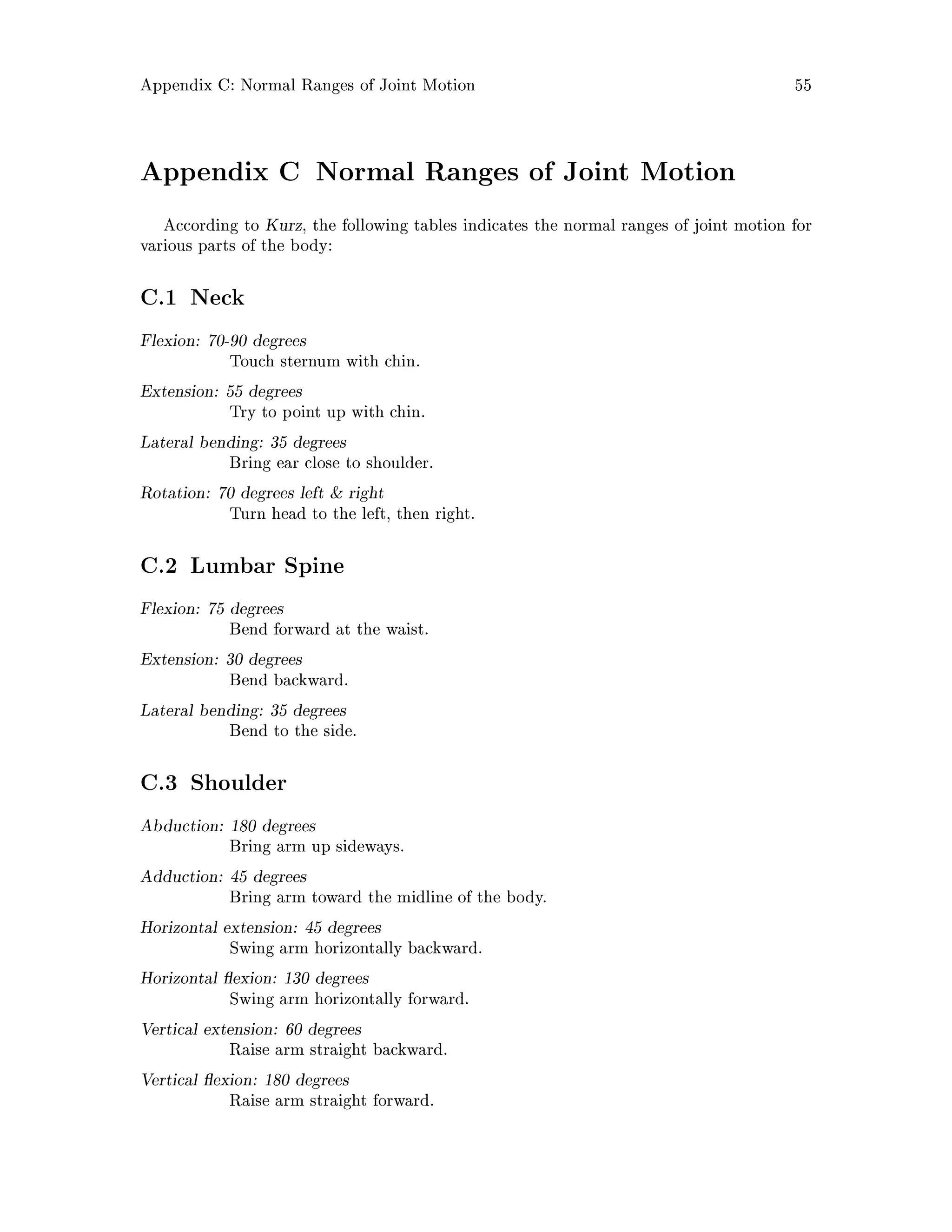 Appendix C: Normal Ranges of Joint Motion 55
Appendix C Normal Ranges of Joint Motion
According to Kurz, the following tables indicates the normal ranges of joint motion for
various parts of the body:
C.1 Neck
Flexion: 70-90 degrees
Touch sternum with chin.
Extension: 55 degrees
Try to point up with chin.
Lateral bending: 35 degrees
Bring ear close to shoulder.
Rotation: 70 degrees left  right
Turn head to the left, then right.
C.2 Lumbar Spine
Flexion: 75 degrees
Bend forward at the waist.
Extension: 30 degrees
Bend backward.
Lateral bending: 35 degrees
Bend to the side.
C.3 Shoulder
Abduction: 180 degrees
Bring arm up sideways.
Adduction: 45 degrees
Bring arm toward the midline of the body.
Horizontal extension: 45 degrees
Swing arm horizontally backward.
Horizontal exion: 130 degrees
Swing arm horizontally forward.
Vertical extension: 60 degrees
Raise arm straight backward.
Vertical exion: 180 degrees
Raise arm straight forward.
 