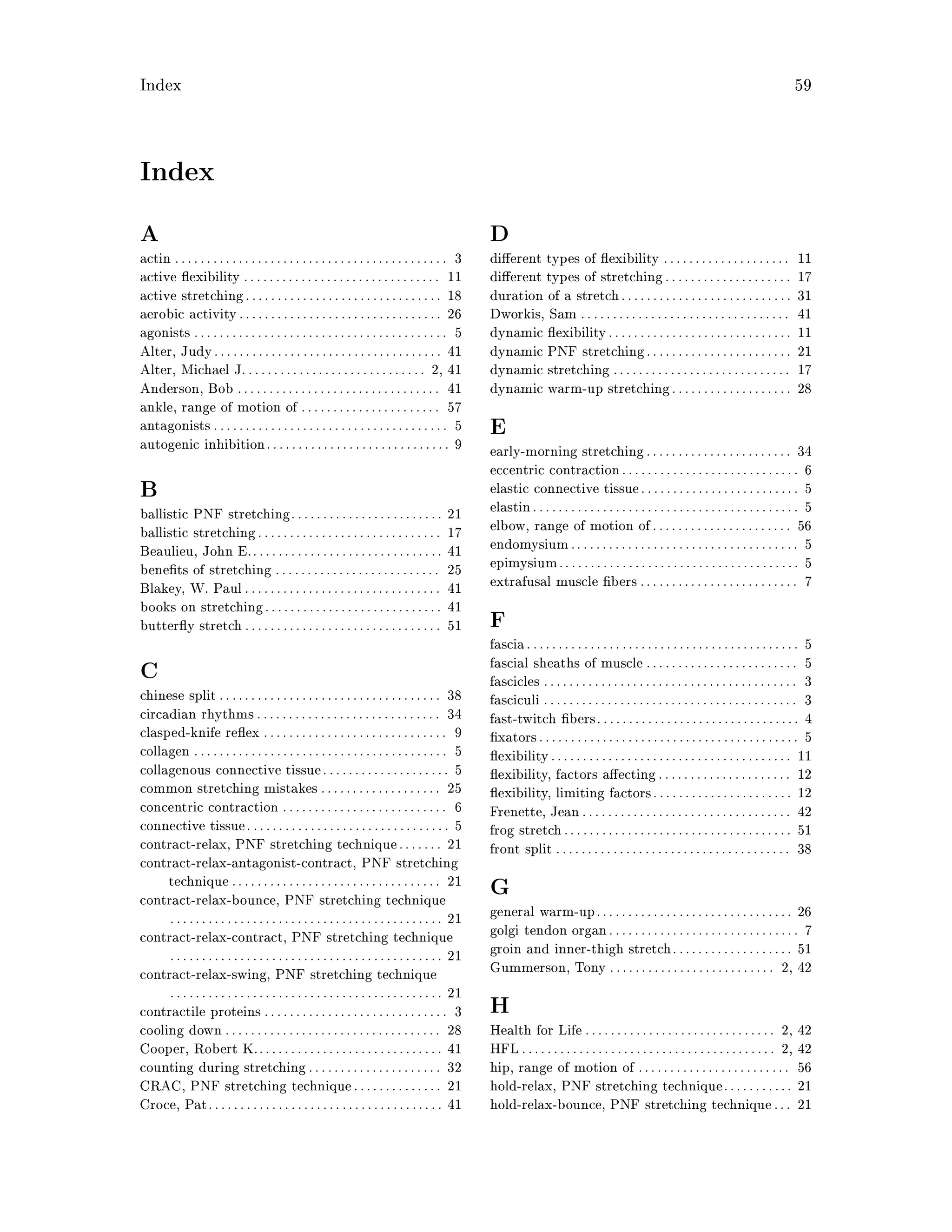 Index 59
Index
A
actin . . . . . . . . . . . . . . . . . . . . . . . . . . . . . . . . . . . . . . . . . . . 3
active exibility . . . . . . . . . . . . . . . . . . . . . . . . . . . . . . . 11
active stretching. . . . . . . . . . . . . . . . . . . . . . . . . . . . . . . 18
aerobic activity. . . . . . . . . . . . . . . . . . . . . . . . . . . . . . . . 26
agonists . . . . . . . . . . . . . . . . . . . . . . . . . . . . . . . . . . . . . . . . 5
Alter, Judy. . . . . . . . . . . . . . . . . . . . . . . . . . . . . . . . . . . . 41
Alter, Michael J.. . . . . . . . . . . . . . . . . . . . . . . . . . . . 2, 41
Anderson, Bob . . . . . . . . . . . . . . . . . . . . . . . . . . . . . . . . 41
ankle, range of motion of . . . . . . . . . . . . . . . . . . . . . . 57
antagonists. . . . . . . . . . . . . . . . . . . . . . . . . . . . . . . . . . . . . 5
autogenic inhibition. . . . . . . . . . . . . . . . . . . . . . . . . . . . . 9
B
ballistic PNF stretching. . . . . . . . . . . . . . . . . . . . . . . . 21
ballistic stretching. . . . . . . . . . . . . . . . . . . . . . . . . . . . . 17
Beaulieu, John E.. . . . . . . . . . . . . . . . . . . . . . . . . . . . . . 41
bene ts of stretching . . . . . . . . . . . . . . . . . . . . . . . . . . 25
Blakey, W. Paul. . . . . . . . . . . . . . . . . . . . . . . . . . . . . . . 41
books on stretching. . . . . . . . . . . . . . . . . . . . . . . . . . . . 41
butter y stretch. . . . . . . . . . . . . . . . . . . . . . . . . . . . . . . 51
C
chinese split. . . . . . . . . . . . . . . . . . . . . . . . . . . . . . . . . . . 38
circadian rhythms . . . . . . . . . . . . . . . . . . . . . . . . . . . . . 34
clasped-knife re ex . . . . . . . . . . . . . . . . . . . . . . . . . . . . . 9
collagen . . . . . . . . . . . . . . . . . . . . . . . . . . . . . . . . . . . . . . . . 5
collagenous connective tissue. . . . . . . . . . . . . . . . . . . . 5
common stretching mistakes . . . . . . . . . . . . . . . . . . . 25
concentric contraction . . . . . . . . . . . . . . . . . . . . . . . . . . 6
connective tissue. . . . . . . . . . . . . . . . . . . . . . . . . . . . . . . . 5
contract-relax, PNF stretching technique. . . . . . . 21
contract-relax-antagonist-contract, PNF stretching
technique . . . . . . . . . . . . . . . . . . . . . . . . . . . . . . . . . 21
contract-relax-bounce, PNF stretching technique
. . . . . . . . . . . . . . . . . . . . . . . . . . . . . . . . . . . . . . . . . . . 21
contract-relax-contract, PNF stretching technique
. . . . . . . . . . . . . . . . . . . . . . . . . . . . . . . . . . . . . . . . . . . 21
contract-relax-swing, PNF stretching technique
. . . . . . . . . . . . . . . . . . . . . . . . . . . . . . . . . . . . . . . . . . . 21
contractile proteins . . . . . . . . . . . . . . . . . . . . . . . . . . . . . 3
cooling down . . . . . . . . . . . . . . . . . . . . . . . . . . . . . . . . . . 28
Cooper, Robert K.. . . . . . . . . . . . . . . . . . . . . . . . . . . . . 41
counting during stretching. . . . . . . . . . . . . . . . . . . . . 32
CRAC, PNF stretching technique. . . . . . . . . . . . . . 21
Croce, Pat. . . . . . . . . . . . . . . . . . . . . . . . . . . . . . . . . . . . . 41
D
di erent types of exibility . . . . . . . . . . . . . . . . . . . . 11
di erent types of stretching. . . . . . . . . . . . . . . . . . . . 17
duration of a stretch. . . . . . . . . . . . . . . . . . . . . . . . . . . 31
Dworkis, Sam . . . . . . . . . . . . . . . . . . . . . . . . . . . . . . . . . 41
dynamic exibility. . . . . . . . . . . . . . . . . . . . . . . . . . . . . 11
dynamic PNF stretching. . . . . . . . . . . . . . . . . . . . . . . 21
dynamic stretching . . . . . . . . . . . . . . . . . . . . . . . . . . . . 17
dynamic warm-up stretching. . . . . . . . . . . . . . . . . . . 28
E
early-morning stretching. . . . . . . . . . . . . . . . . . . . . . . 34
eccentric contraction. . . . . . . . . . . . . . . . . . . . . . . . . . . . 6
elastic connective tissue. . . . . . . . . . . . . . . . . . . . . . . . . 5
elastin. . . . . . . . . . . . . . . . . . . . . . . . . . . . . . . . . . . . . . . . . . 5
elbow, range of motion of. . . . . . . . . . . . . . . . . . . . . . 56
endomysium. . . . . . . . . . . . . . . . . . . . . . . . . . . . . . . . . . . . 5
epimysium. . . . . . . . . . . . . . . . . . . . . . . . . . . . . . . . . . . . . . 5
extrafusal muscle bers . . . . . . . . . . . . . . . . . . . . . . . . . 7
F
fascia. . . . . . . . . . . . . . . . . . . . . . . . . . . . . . . . . . . . . . . . . . . 5
fascial sheaths of muscle . . . . . . . . . . . . . . . . . . . . . . . . 5
fascicles . . . . . . . . . . . . . . . . . . . . . . . . . . . . . . . . . . . . . . . . 3
fasciculi . . . . . . . . . . . . . . . . . . . . . . . . . . . . . . . . . . . . . . . . 3
fast-twitch bers. . . . . . . . . . . . . . . . . . . . . . . . . . . . . . . . 4
xators. . . . . . . . . . . . . . . . . . . . . . . . . . . . . . . . . . . . . . . . . 5
exibility. . . . . . . . . . . . . . . . . . . . . . . . . . . . . . . . . . . . . . 11
exibility, factors a ecting. . . . . . . . . . . . . . . . . . . . . 12
exibility, limiting factors. . . . . . . . . . . . . . . . . . . . . . 12
Frenette, Jean. . . . . . . . . . . . . . . . . . . . . . . . . . . . . . . . . 42
frog stretch. . . . . . . . . . . . . . . . . . . . . . . . . . . . . . . . . . . . 51
front split . . . . . . . . . . . . . . . . . . . . . . . . . . . . . . . . . . . . . 38
G
general warm-up. . . . . . . . . . . . . . . . . . . . . . . . . . . . . . . 26
golgi tendon organ. . . . . . . . . . . . . . . . . . . . . . . . . . . . . . 7
groin and inner-thigh stretch. . . . . . . . . . . . . . . . . . . 51
Gummerson, Tony . . . . . . . . . . . . . . . . . . . . . . . . . . 2, 42
H
Health for Life. . . . . . . . . . . . . . . . . . . . . . . . . . . . . . 2, 42
HFL. . . . . . . . . . . . . . . . . . . . . . . . . . . . . . . . . . . . . . . . 2, 42
hip, range of motion of . . . . . . . . . . . . . . . . . . . . . . . . 56
hold-relax, PNF stretching technique. . . . . . . . . . . 21
hold-relax-bounce, PNF stretching technique. . . 21
 