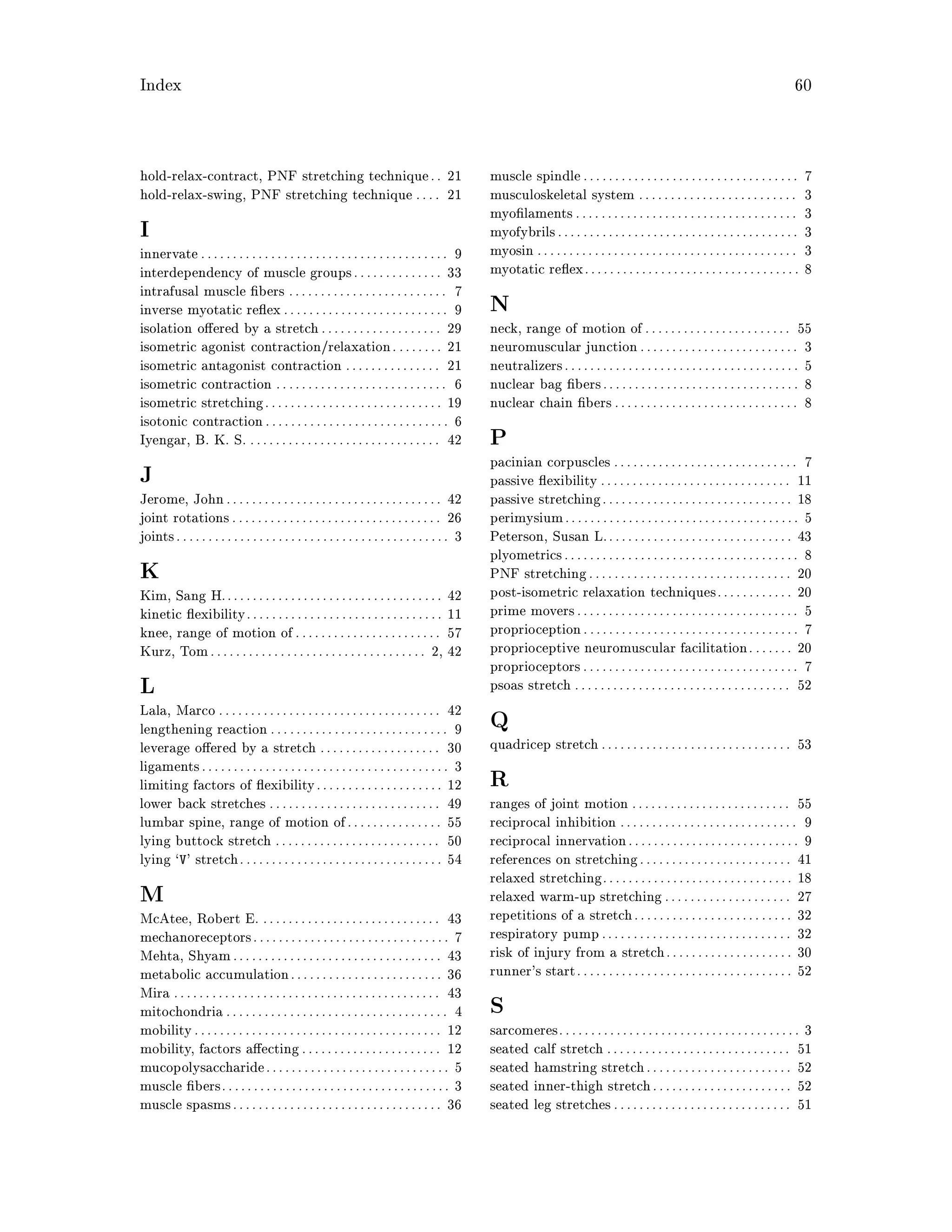 Index 60
hold-relax-contract, PNF stretching technique. . 21
hold-relax-swing, PNF stretching technique . . . . 21
I
innervate. . . . . . . . . . . . . . . . . . . . . . . . . . . . . . . . . . . . . . . 9
interdependency of muscle groups. . . . . . . . . . . . . . 33
intrafusal muscle bers . . . . . . . . . . . . . . . . . . . . . . . . . 7
inverse myotatic re ex. . . . . . . . . . . . . . . . . . . . . . . . . . 9
isolation o ered by a stretch. . . . . . . . . . . . . . . . . . . 29
isometric agonist contraction relaxation. . . . . . . . 21
isometric antagonist contraction . . . . . . . . . . . . . . . 21
isometric contraction . . . . . . . . . . . . . . . . . . . . . . . . . . . 6
isometric stretching. . . . . . . . . . . . . . . . . . . . . . . . . . . . 19
isotonic contraction. . . . . . . . . . . . . . . . . . . . . . . . . . . . . 6
Iyengar, B. K. S. . . . . . . . . . . . . . . . . . . . . . . . . . . . . . . 42
J
Jerome, John. . . . . . . . . . . . . . . . . . . . . . . . . . . . . . . . . . 42
joint rotations. . . . . . . . . . . . . . . . . . . . . . . . . . . . . . . . . 26
joints. . . . . . . . . . . . . . . . . . . . . . . . . . . . . . . . . . . . . . . . . . . 3
K
Kim, Sang H.. . . . . . . . . . . . . . . . . . . . . . . . . . . . . . . . . . 42
kinetic exibility. . . . . . . . . . . . . . . . . . . . . . . . . . . . . . . 11
knee, range of motion of. . . . . . . . . . . . . . . . . . . . . . . 57
Kurz, Tom. . . . . . . . . . . . . . . . . . . . . . . . . . . . . . . . . . 2, 42
L
Lala, Marco . . . . . . . . . . . . . . . . . . . . . . . . . . . . . . . . . . . 42
lengthening reaction . . . . . . . . . . . . . . . . . . . . . . . . . . . . 9
leverage o ered by a stretch . . . . . . . . . . . . . . . . . . . 30
ligaments. . . . . . . . . . . . . . . . . . . . . . . . . . . . . . . . . . . . . . . 3
limiting factors of exibility. . . . . . . . . . . . . . . . . . . . 12
lower back stretches . . . . . . . . . . . . . . . . . . . . . . . . . . . 49
lumbar spine, range of motion of. . . . . . . . . . . . . . . 55
lying buttock stretch . . . . . . . . . . . . . . . . . . . . . . . . . . 50
lying `V' stretch. . . . . . . . . . . . . . . . . . . . . . . . . . . . . . . . 54
M
McAtee, Robert E. . . . . . . . . . . . . . . . . . . . . . . . . . . . . 43
mechanoreceptors. . . . . . . . . . . . . . . . . . . . . . . . . . . . . . . 7
Mehta, Shyam. . . . . . . . . . . . . . . . . . . . . . . . . . . . . . . . . 43
metabolic accumulation. . . . . . . . . . . . . . . . . . . . . . . . 36
Mira . . . . . . . . . . . . . . . . . . . . . . . . . . . . . . . . . . . . . . . . . . 43
mitochondria . . . . . . . . . . . . . . . . . . . . . . . . . . . . . . . . . . . 4
mobility. . . . . . . . . . . . . . . . . . . . . . . . . . . . . . . . . . . . . . . 12
mobility, factors a ecting. . . . . . . . . . . . . . . . . . . . . . 12
mucopolysaccharide. . . . . . . . . . . . . . . . . . . . . . . . . . . . . 5
muscle bers. . . . . . . . . . . . . . . . . . . . . . . . . . . . . . . . . . . . 3
muscle spasms. . . . . . . . . . . . . . . . . . . . . . . . . . . . . . . . . 36
muscle spindle. . . . . . . . . . . . . . . . . . . . . . . . . . . . . . . . . . 7
musculoskeletal system . . . . . . . . . . . . . . . . . . . . . . . . . 3
myo laments . . . . . . . . . . . . . . . . . . . . . . . . . . . . . . . . . . . 3
myofybrils. . . . . . . . . . . . . . . . . . . . . . . . . . . . . . . . . . . . . . 3
myosin . . . . . . . . . . . . . . . . . . . . . . . . . . . . . . . . . . . . . . . . . 3
myotatic re ex. . . . . . . . . . . . . . . . . . . . . . . . . . . . . . . . . . 8
N
neck, range of motion of . . . . . . . . . . . . . . . . . . . . . . . 55
neuromuscular junction. . . . . . . . . . . . . . . . . . . . . . . . . 3
neutralizers. . . . . . . . . . . . . . . . . . . . . . . . . . . . . . . . . . . . . 5
nuclear bag bers. . . . . . . . . . . . . . . . . . . . . . . . . . . . . . . 8
nuclear chain bers. . . . . . . . . . . . . . . . . . . . . . . . . . . . . 8
P
pacinian corpuscles . . . . . . . . . . . . . . . . . . . . . . . . . . . . . 7
passive exibility . . . . . . . . . . . . . . . . . . . . . . . . . . . . . . 11
passive stretching. . . . . . . . . . . . . . . . . . . . . . . . . . . . . . 18
perimysium. . . . . . . . . . . . . . . . . . . . . . . . . . . . . . . . . . . . . 5
Peterson, Susan L.. . . . . . . . . . . . . . . . . . . . . . . . . . . . . 43
plyometrics. . . . . . . . . . . . . . . . . . . . . . . . . . . . . . . . . . . . . 8
PNF stretching. . . . . . . . . . . . . . . . . . . . . . . . . . . . . . . . 20
post-isometric relaxation techniques. . . . . . . . . . . . 20
prime movers. . . . . . . . . . . . . . . . . . . . . . . . . . . . . . . . . . . 5
proprioception. . . . . . . . . . . . . . . . . . . . . . . . . . . . . . . . . . 7
proprioceptive neuromuscular facilitation. . . . . . . 20
proprioceptors. . . . . . . . . . . . . . . . . . . . . . . . . . . . . . . . . . 7
psoas stretch . . . . . . . . . . . . . . . . . . . . . . . . . . . . . . . . . . 52
Q
quadricep stretch. . . . . . . . . . . . . . . . . . . . . . . . . . . . . . 53
R
ranges of joint motion . . . . . . . . . . . . . . . . . . . . . . . . . 55
reciprocal inhibition . . . . . . . . . . . . . . . . . . . . . . . . . . . . 9
reciprocal innervation. . . . . . . . . . . . . . . . . . . . . . . . . . . 9
references on stretching. . . . . . . . . . . . . . . . . . . . . . . . 41
relaxed stretching. . . . . . . . . . . . . . . . . . . . . . . . . . . . . . 18
relaxed warm-up stretching. . . . . . . . . . . . . . . . . . . . 27
repetitions of a stretch. . . . . . . . . . . . . . . . . . . . . . . . . 32
respiratory pump. . . . . . . . . . . . . . . . . . . . . . . . . . . . . . 32
risk of injury from a stretch. . . . . . . . . . . . . . . . . . . . 30
runner's start. . . . . . . . . . . . . . . . . . . . . . . . . . . . . . . . . . 52
S
sarcomeres. . . . . . . . . . . . . . . . . . . . . . . . . . . . . . . . . . . . . . 3
seated calf stretch . . . . . . . . . . . . . . . . . . . . . . . . . . . . . 51
seated hamstring stretch. . . . . . . . . . . . . . . . . . . . . . . 52
seated inner-thigh stretch. . . . . . . . . . . . . . . . . . . . . . 52
seated leg stretches. . . . . . . . . . . . . . . . . . . . . . . . . . . . 51
 