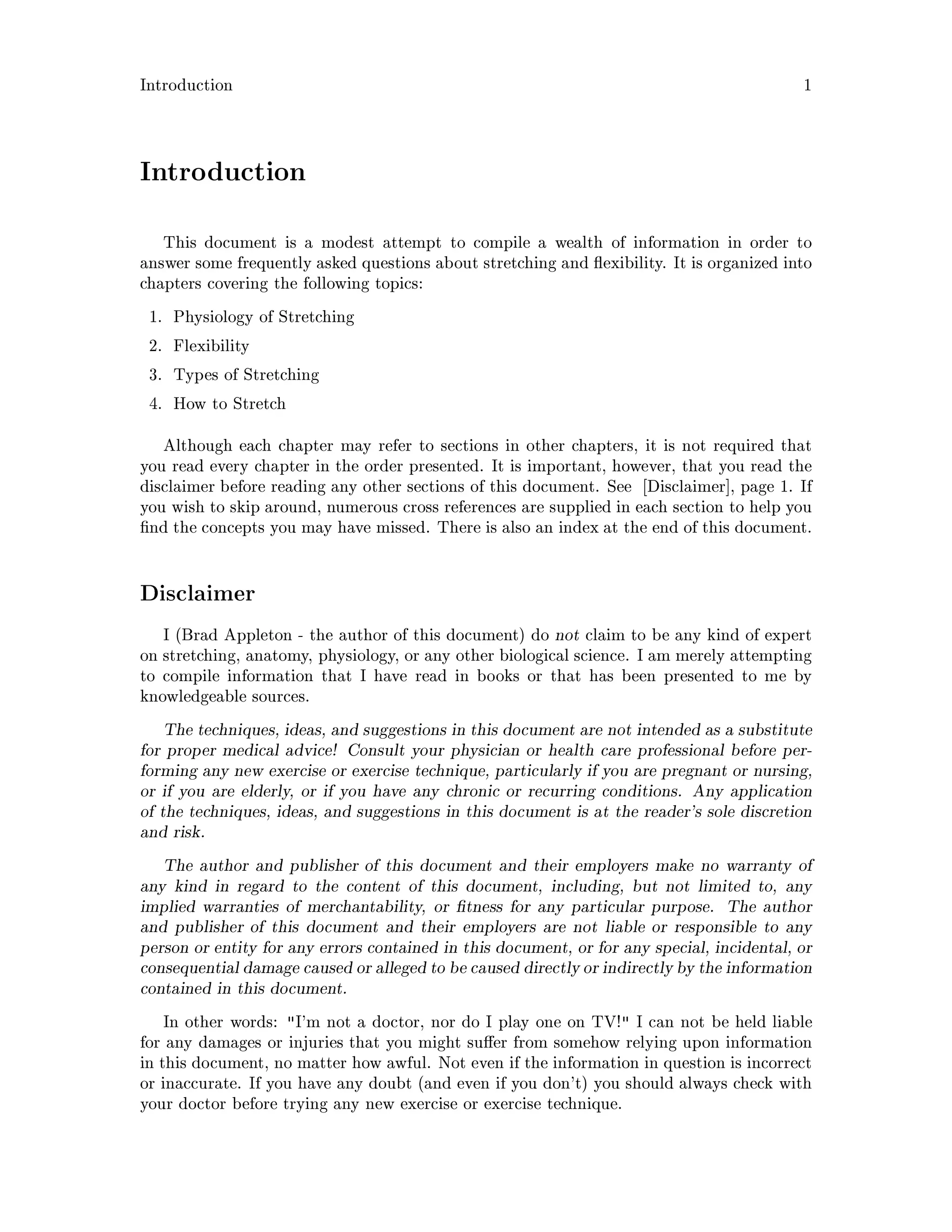 Introduction 1
Introduction
This document is a modest attempt to compile a wealth of information in order to
answer some frequently asked questions about stretching and exibility. It is organized into
chapters covering the following topics:
1. Physiology of Stretching
2. Flexibility
3. Types of Stretching
4. How to Stretch
Although each chapter may refer to sections in other chapters, it is not required that
you read every chapter in the order presented. It is important, however, that you read the
disclaimer before reading any other sections of this document. See Disclaimer , page 1. If
you wish to skip around, numerous cross references are supplied in each section to help you
nd the concepts you may have missed. There is also an index at the end of this document.
Disclaimer
I Brad Appleton - the author of this document do not claim to be any kind of expert
on stretching, anatomy, physiology, or any other biological science. I am merely attempting
to compile information that I have read in books or that has been presented to me by
knowledgeable sources.
The techniques, ideas, and suggestions in this document are not intended as a substitute
for proper medical advice! Consult your physician or health care professional before per-
forming any new exercise or exercise technique, particularly if you are pregnant or nursing,
or if you are elderly, or if you have any chronic or recurring conditions. Any application
of the techniques, ideas, and suggestions in this document is at the reader's sole discretion
and risk.
The author and publisher of this document and their employers make no warranty of
any kind in regard to the content of this document, including, but not limited to, any
implied warranties of merchantability, or tness for any particular purpose. The author
and publisher of this document and their employers are not liable or responsible to any
person or entity for any errors contained in this document, or for any special, incidental, or
consequential damage caused or alleged to be caused directly or indirectlyby the information
contained in this document.
In other words: I'm not a doctor, nor do I play one on TV! I can not be held liable
for any damages or injuries that you might su er from somehow relying upon information
in this document, no matter how awful. Not even if the information in question is incorrect
or inaccurate. If you have any doubt and even if you don't you should always check with
your doctor before trying any new exercise or exercise technique.
 