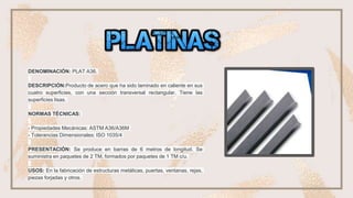 ❏ •plantinas
DENOMINACIÓN: PLAT A36.
DESCRIPCIÓN:Producto de acero que ha sido laminado en caliente en sus
cuatro superficies, con una sección transversal rectangular. Tiene las
superficies lisas.
NORMAS TÉCNICAS:
- Propiedades Mecánicas: ASTM A36/A36M
- Tolerancias Dimensionales: ISO 1035/4
PRESENTACIÓN: Se produce en barras de 6 metros de longitud. Se
suministra en paquetes de 2 TM, formados por paquetes de 1 TM c/u.
USOS: En la fabricación de estructuras metálicas, puertas, ventanas, rejas,
piezas forjadas y otros.
 