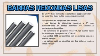 ❏ •barras redondas lisas
Es un Producto laminado en caliente de sección circular,
de superficie lisa y pulida (según requerimiento).
- Se produce en longitudes de 6 metros.
- Las barras de diámetros mayores a 1", son
suministradas en estado laminado en caliente y
posteriormente pulidas.
- Se suministra en paquetes de 2 TM, los cuales están
formados por 2 paquetes de 1 TM c/u.
- La calidad 1045 se identifica con los colores blanco o
blanco y negro.
- La calidad A36 se identifica con los colores verde o
verde y negro
 