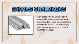 ❏ •barras cuadradas
Son productos de una sección
cuadrada, de cantos levemente
redondeados y que se suministran
en barras rectas. Los EPPS que
principalmente debemos usar son
guantes y casco.
 