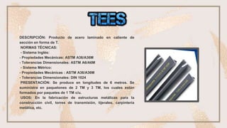 DESCRIPCIÓN: Producto de acero laminado en caliente de
sección en forma de T.
NORMAS TÉCNICAS:
- Sistema Inglés:
- Propiedades Mecánicas: ASTM A36/A36M
- Tolerancias Dimensionales: ASTM A6/A6M
- Sistema Métrico:
- Propiedades Mecánicas : ASTM A36/A36M
- Tolerancias Dimensionales: DIN 1024
PRESENTACIÓN: Se produce en longitudes de 6 metros. Se
suministra en paquetones de 2 TM y 3 TM, los cuales están
formados por paquetes de 1 TM c/u.
USOS: En la fabricación de estructuras metálicas para la
construcción civil, torres de transmisión, tijerales, carpintería
metálica, etc.
 