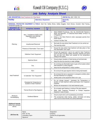 Job Safety Analysis Sheet
JOB DESCRIPTION: Heat Treatment of a Pipe Spool JSA Ref. No. JSA / KOC / 30
Facility: Work Area / Equipment: Permit No.
Date:
PERSONAL PROTECTIVE EQUIPMENT & TOOLS: Hard Hat, Safety Shoes, Safety Goggles, Hand Gloves, Coverall, Heat Tracing,
Temperature gauge, etc.
SEQUENCE OF
BASIC JOB STEPS
POTENTIAL HAZARDS
Yes /
No
PRECAUTIONS
Planning
Non – compliance of KOC F & S
Regulations and HSE MS
Procedures
 Refer HSEMS Procedures - Doc. No. SA.KOC.004 “Permit to
Work” and Appendix - 10 “Electrical Work Safety” of KOC F &
S Regulations.
 Obtain a Hot Work Permit & other associated permits from
Asset Owner.
 Conduct Tool Box Talk.
Unauthorized Personnel
 Barricade the area where Heat Treatment is to be carried out.
 Post warning notice.
Presence of Flammable / Toxic vapor
 Ensure the area where heat treatment will take place is free
from flammable / toxic vapor.
Defective Tools / Equipment
 Ensure the equipment / tool to be used for Heat Treatment
(such as Heat Tracings, Cables, terminals, switches and panel
etc) are free from defect and suitable for the temperature
ratings of the system.
Heat Treatment
Electrical Shock
 Ensure proper insulation of heat tracing coil and terminals.
 Keep the area dry ensuring no water spillage.
Fire
 Do not bring any flammable liquid or gas at the location where
heat treatment is under progress.
 Keep the fire extinguishers in ready condition.
Burn  Do not touch the pipe segment which is being heat treated.
Un-attended Tool / Equipment
 Do not leave the tool or equipment in energized condition when
the heat treatment is in progress.
 Isolate power to the equipment when not in use.
Changing the Temperature or
Duration of Heat Treatment
 Do not change (exceed / decrease) the Temperature or
duration of heat treatment without permission from Inspection
Engineer.
 Monitor the temperature in the heat treatment panel.
Thermal Shock to Pipe Segment
 Do not apply rapid heating or cooling of the pipe segment.
 Refer Heat Treatment Procedure or Contact Inspection
Engineer in case of doubt.
Windup &
Housekeeping
Scattered Material
 Ensure proper wind up & housekeeping at worksite.
 The accessories (heat tracing, cables, terminals) not being
used must be disconnected and stored separately.
Additional Hazards
(Other than indicated
above)
JSA Done By
Name: Designation:
KOC / ID. No. Company:
Controlling Team: Contract No.(If Applicable):
Signature: Date:
 