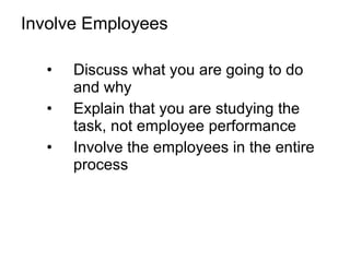 Involve Employees Discuss what you are going to do and why Explain that you are studying the task, not employee performance Involve the employees in the entire process 