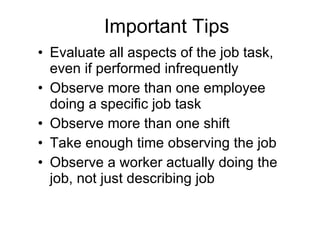 Important Tips Evaluate all aspects of the job task, even if performed infrequently Observe more than one employee doing a specific job task Observe more than one shift Take enough time observing the job Observe a worker actually doing the job, not just describing job 