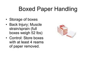 Boxed Paper Handling Storage of boxes  Back Injury; Muscle strain/sprain (full boxes weigh 52 lbs)  Control: Store boxes with at least 4 reams of paper removed.  