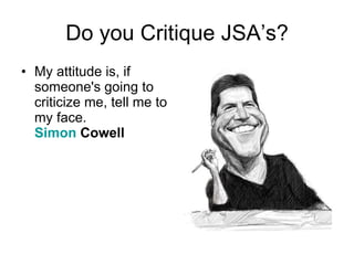 Do you Critique JSA’s? My attitude is, if someone's going to criticize me, tell me to my face.  Simon  Cowell   