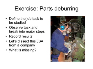 Exercise: Parts deburring Define the job task to be studied Observe task and break into major steps Record results Let’s dissect this JSA from a company What is missing? 