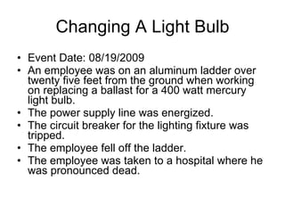 Changing A Light Bulb Event Date: 08/19/2009  An employee was on an aluminum ladder over twenty five feet from the ground when working on replacing a ballast for a 400 watt mercury light bulb.  The power supply line was energized.  The circuit breaker for the lighting fixture was tripped.  The employee fell off the ladder.  The employee was taken to a hospital where he was pronounced dead.  