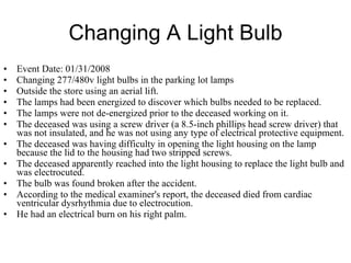 Changing A Light Bulb Event Date: 01/31/2008  Changing 277/480v light bulbs in the parking lot lamps  Outside the store using an aerial lift.  The lamps had been energized to discover which bulbs needed to be replaced.  The lamps were not de-energized prior to the deceased working on it.  The deceased was using a screw driver (a 8.5-inch phillips head screw driver) that was not insulated, and he was not using any type of electrical protective equipment.  The deceased was having difficulty in opening the light housing on the lamp because the lid to the housing had two stripped screws.  The deceased apparently reached into the light housing to replace the light bulb and was electrocuted.  The bulb was found broken after the accident.  According to the medical examiner's report, the deceased died from cardiac ventricular dysrhythmia due to electrocution.  He had an electrical burn on his right palm.  