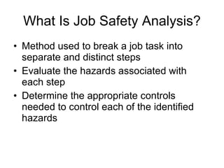 What Is Job Safety Analysis? Method used to break a job task into separate and distinct steps Evaluate the hazards associated with each step Determine the appropriate controls needed to control each of the identified hazards 
