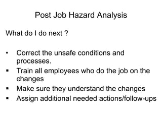 Post Job Hazard Analysis What do I do next ? Correct the unsafe conditions and processes. Train all employees who do the job on the changes Make sure they understand the changes Assign additional needed actions/follow-ups 