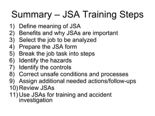 Summary – JSA Training Steps Define meaning of JSA Benefits and why JSAs are important Select the job to be analyzed Prepare the JSA form Break the job task into steps Identify the hazards Identify the controls Correct unsafe conditions and processes Assign additional needed actions/follow-ups Review JSAs Use JSAs for training and accident investigation 