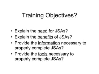 Training Objectives? Explain the  need  for JSAs? Explain the  benefits  of JSAs? Provide the  information  necessary to properly complete JSAs? Provide the  tools  necessary to properly complete JSAs? 