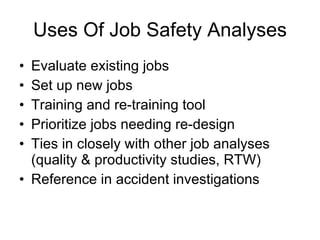 Uses Of Job Safety Analyses Evaluate existing jobs Set up new jobs Training and re-training tool Prioritize jobs needing re-design  Ties in closely with other job analyses (quality & productivity studies, RTW) Reference in accident investigations 