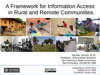 A Framework for Information Access
in Rural and Remote Communities.
Presented at: ISTAS 2016
October 20-22, 2016
Trivandrum, Kerala, India
Sameer Verma, Ph.D.
Professor, Information Systems
San Francisco State University
San Francisco, CA 94132 USA
 