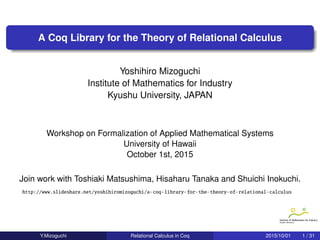 .
.
.
A Coq Library for the Theory of Relational Calculus
Yoshihiro Mizoguchi
Institute of Mathematics for Industry
Kyushu University, JAPAN
Workshop on Formalization of Applied Mathematical Systems
University of Hawaii
October 1st, 2015
Join work with Toshiaki Matsushima, Hisaharu Tanaka and Shuichi Inokuchi.
http://www.slideshare.net/yoshihiromizoguchi/a-coq-library-for-the-theory-of-relational-calculus
Y.Mizoguchi () Relational Calculus in Coq 2015/10/01 1 / 31
 