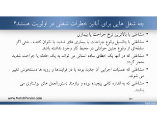 ‫شغلي‬ ‫خطرات‬ ‫آناليز‬ ‫براي‬ ‫هايي‬ ‫شغل‬ ‫چه‬‫اولويت‬ ‫در‬‫هستن‬‫د؟‬
•‫بيماري‬ ‫يا‬ ‫جراحت‬ ‫نرخ‬ ‫باﻻترين‬ ‫با‬ ‫مشاغلي‬
•‫مشاغلي‬‫ح‬ ، ‫كننده‬ ‫ناتوان‬ ‫يا‬ ‫شديد‬ ‫هاي‬ ‫بيماري‬ ‫يا‬ ‫جراحات‬ ‫وقوع‬ ‫پتانسيل‬ ‫با‬‫اگر‬ ‫تي‬
‫اي‬‫سابقه‬‫وقوع‬ ‫از‬‫چنين‬‫باشد‬ ‫نداشته‬ ‫وجود‬ ‫كار‬ ‫محيط‬ ‫در‬ ‫حوادثي‬.
•‫ش‬ ‫جراحت‬ ‫يا‬ ‫حادثه‬ ‫يك‬ ‫به‬ ‫تواند‬ ‫مي‬ ‫انساني‬ ‫ساده‬ ‫خطاي‬ ‫يك‬ ‫آنها‬ ‫در‬ ‫كه‬ ‫مشاغلي‬‫ديد‬
‫گردد‬ ‫منجر‬.
•‫مشاغلي‬‫آن‬ ‫اجرايي‬ ‫عمليات‬ ‫كه‬‫يا‬ ‫بوده‬ ‫جديد‬‫در‬‫فرايندها‬‫و‬‫ها‬ ‫رويه‬‫دستتخوش‬‫تغيير‬
‫شوند‬ ‫مي‬.
•‫نوشتار‬ ‫هاي‬ ‫دستورالعمل‬ ‫نيازمند‬ ‫و‬ ‫بوده‬ ‫پيچيده‬ ‫كافي‬ ‫اندازه‬ ‫به‬ ‫كه‬ ‫مشاغلي‬‫مي‬ ‫ي‬
‫باشند‬.
www.MehdiParvini.com 381
 