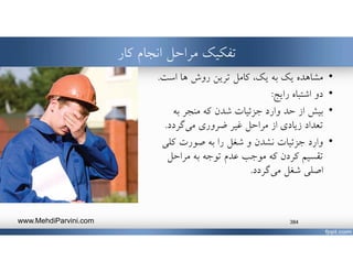 ‫تفكيك‬‫انجام‬ ‫مراحل‬‫كار‬
•‫مشاهده‬‫به‬ ‫يك‬،‫يك‬‫ها‬ ‫روش‬ ‫ترين‬ ‫كامل‬‫است‬.
•‫رايج‬ ‫اشتباه‬ ‫دو‬:
•‫به‬ ‫منجر‬ ‫كه‬ ‫شدن‬ ‫جزئيات‬ ‫وارد‬ ‫حد‬ ‫از‬ ‫بيش‬
‫ضروري‬ ‫غير‬ ‫مراحل‬ ‫از‬ ‫زيادي‬ ‫تعداد‬‫گردد‬‫مي‬.
•‫وارد‬‫كلي‬ ‫صورت‬ ‫به‬ ‫را‬ ‫شغل‬ ‫و‬ ‫نشدن‬ ‫جزئيات‬
‫به‬ ‫توجه‬ ‫عدم‬ ‫موجب‬ ‫كه‬ ‫كردن‬ ‫تقسيم‬‫مراحل‬
‫اصلي‬‫شغل‬‫گردد‬‫مي‬.
www.MehdiParvini.com 384
 