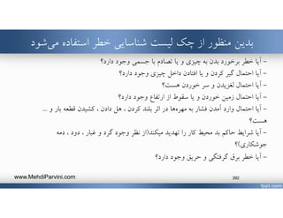 ‫استفاده‬ ‫خطر‬ ‫شناسايي‬ ‫ليست‬ ‫چك‬ ‫از‬ ‫منظور‬ ‫بدين‬‫ش‬‫مي‬‫ود‬
-‫آيا‬‫دارد؟‬ ‫وجود‬ ‫جسمي‬ ‫با‬ ‫تصادم‬ ‫يا‬ ‫و‬ ‫چيزي‬ ‫به‬ ‫بدن‬ ‫برخورد‬ ‫خطر‬
-‫دارد؟‬ ‫وجود‬ ‫چيزي‬ ‫داخل‬ ‫افتادن‬ ‫يا‬ ‫و‬ ‫كردن‬ ‫گير‬ ‫احتمال‬ ‫آيا‬
-‫هست؟‬ ‫خوردن‬ ‫سر‬ ‫و‬ ‫لغزيدن‬ ‫احتمال‬ ‫آيا‬
-‫دارد؟‬ ‫وجود‬ ‫ارتفاع‬ ‫از‬ ‫سقوط‬ ‫يا‬ ‫و‬ ‫خوردن‬ ‫زمين‬ ‫احتمال‬ ‫آيا‬
-‫به‬ ‫فشار‬ ‫آمدن‬ ‫وارد‬ ‫احتمال‬ ‫آيا‬‫ها‬‫مهره‬‫و‬ ‫بار‬ ‫قطعه‬ ‫كشيدن‬ ، ‫دادن‬ ‫هل‬ ، ‫كردن‬ ‫بلند‬ ‫اثر‬ ‫در‬...
‫هست؟‬
-‫تهديد‬ ‫را‬ ‫كار‬ ‫محيط‬ ‫بد‬ ‫حاكم‬ ‫شرايط‬ ‫آيا‬‫ميكند‬)‫از‬‫دمه‬ ، ‫دود‬ ، ‫غبار‬ ‫و‬ ‫گرد‬ ‫وجود‬ ‫نظر‬
‫جوشكاري‬(‫؟‬
-‫دارد؟‬ ‫وجود‬ ‫حريق‬ ‫و‬ ‫گرفتگي‬ ‫برق‬ ‫خطر‬ ‫آيا‬
www.MehdiParvini.com 392
 