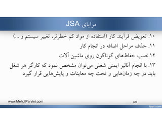 ‫مزاياي‬JSA
١٠.‫تعويض‬‫كار‬ ‫فرآيند‬)‫كم‬ ‫مواد‬ ‫از‬ ‫استفاده‬‫تغيير‬ ،‫خطرتر‬‫سي‬‫و‬ ‫ستم‬(...
١١.‫انجام‬ ‫در‬ ‫اضافه‬ ‫مراحل‬ ‫حذف‬‫كار‬
١٢.‫هاي‬‫حفاظ‬ ‫نصب‬‫آﻻت‬ ‫ماشين‬ ‫روي‬ ‫گوناگون‬
١٣.‫شغلي‬ ‫ايمني‬ ‫آناليز‬ ‫انجام‬ ‫با‬‫توان‬‫مي‬‫هر‬ ‫كارگر‬ ‫كه‬ ‫نمود‬ ‫مشخﺺ‬‫شغل‬
‫چه‬ ‫در‬ ‫بايد‬‫هايي‬‫زمان‬‫و‬ ‫معاينات‬ ‫چه‬ ‫تحت‬ ‫و‬‫هايي‬‫پايش‬‫گيرد‬ ‫قرار‬
www.MehdiParvini.com 420
 
