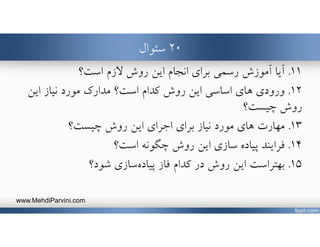 ٢٠‫سئوال‬
١١.‫است؟‬ ‫ﻻزم‬ ‫روش‬ ‫اين‬ ‫انجام‬ ‫براي‬ ‫رسمي‬ ‫آموزش‬ ‫آيا‬
١٢.‫ورودي‬‫است‬ ‫كدام‬ ‫روش‬ ‫اين‬ ‫اساسي‬ ‫هاي‬‫اين‬ ‫نياز‬ ‫مورد‬ ‫مدارك‬ ‫؟‬
‫چيست؟‬ ‫روش‬
١٣.‫هاي‬ ‫مهارت‬‫نياز‬ ‫مورد‬‫چيست؟‬ ‫روش‬ ‫اين‬ ‫اجراي‬ ‫براي‬
١٤.‫فرايند‬‫روش‬ ‫اين‬ ‫سازي‬ ‫پياده‬‫است؟‬ ‫چگونه‬
١٥.‫در‬ ‫روش‬ ‫اين‬ ‫بهتراست‬‫فاز‬ ‫كدام‬‫شود؟‬ ‫سازي‬‫پياده‬
www.MehdiParvini.com
 
