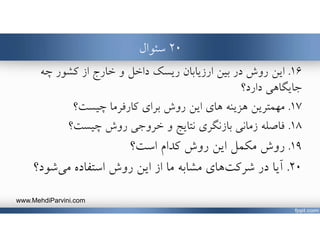 ٢٠‫سئوال‬
١٦.‫در‬ ‫روش‬ ‫اين‬‫ريسك‬ ‫ارزيابان‬ ‫بين‬‫چه‬ ‫كشور‬ ‫از‬ ‫خارج‬ ‫و‬ ‫داخل‬
‫دارد؟‬ ‫جايگاهي‬
١٧.‫مهمترين‬‫براي‬ ‫روش‬ ‫اين‬ ‫هاي‬ ‫هزينه‬‫چيست؟‬ ‫كارفرما‬
١٨.‫خروجي‬ ‫و‬ ‫نتايج‬ ‫بازنگري‬ ‫زماني‬ ‫فاصله‬‫چيست؟‬ ‫روش‬
١٩.‫است‬ ‫كدام‬ ‫روش‬ ‫اين‬ ‫مكمل‬ ‫روش‬‫؟‬
٢٠.‫شود‬‫مي‬ ‫استفاده‬ ‫روش‬ ‫اين‬ ‫از‬ ‫ما‬ ‫مشابه‬ ‫هاي‬‫شركت‬ ‫در‬ ‫آيا‬‫؟‬
www.MehdiParvini.com
 