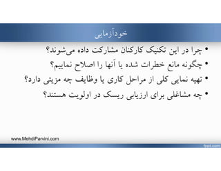 ‫خودآزمايي‬
•‫شوند؟‬‫مي‬ ‫داده‬ ‫مشاركت‬ ‫كاركنان‬ ‫تكنيك‬ ‫اين‬ ‫در‬ ‫چرا‬
•‫اصﻼح‬ ‫را‬ ‫آنها‬ ‫يا‬ ‫شده‬ ‫خطرات‬ ‫مانع‬ ‫چگونه‬‫نماييم؟‬
•‫يا‬ ‫كاري‬ ‫مراحل‬ ‫از‬ ‫كلي‬ ‫نمايي‬ ‫تهيه‬‫دارد‬ ‫مزيتي‬ ‫چه‬ ‫وظايف‬‫؟‬
•‫هستند؟‬ ‫اولويت‬ ‫در‬ ‫ريسك‬ ‫ارزيابي‬ ‫براي‬ ‫مشاغلي‬ ‫چه‬
www.MehdiParvini.com
 