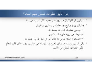 ‫است؟‬ ‫مهم‬ ‫شغلي‬ ‫خطرات‬ ‫آناليز‬ ‫چرا‬
•‫محيط‬ ‫در‬ ‫روزه‬ ‫هر‬ ‫كارگران‬ ‫از‬ ‫بسياري‬‫بينند‬‫مي‬ ‫آسيب‬ ‫كار‬
•‫وقوع‬ ‫از‬ ‫جلوگيري‬‫و‬ ‫جراحات‬‫بيماري‬‫از‬‫طريق‬
–‫كاري‬ ‫عمليات‬ ‫بررسي‬‫در‬‫كار‬ ‫محيط‬
–‫مناسب‬ ‫هاي‬ ‫رويه‬ ‫سازماندهي‬‫كاري‬
–‫اينكه‬ ‫از‬ ‫اطمينان‬‫هاي‬ ‫آموزش‬ ‫كاركنان‬ ‫تمامي‬‫را‬ ‫ﻻزم‬‫اند‬ ‫ديده‬
•‫از‬ ‫يكي‬‫راه‬ ‫بهترين‬‫تعيين‬ ‫براي‬ ‫ها‬‫و‬‫كار‬ ‫هاي‬ ‫رويه‬ ‫مناسب‬ ‫سازماندهي‬‫انجام‬ ،
‫مي‬ ‫شغلي‬ ‫خطرات‬ ‫آناليز‬‫باشد‬.
www.MehdiParvini.com 367
 