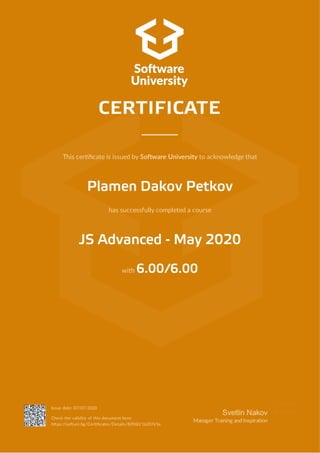 This cer cate is issued by So ware University to acknowledge that
Plamen Dakov Petkov
has successfully completed a course
JS Advanced - May 2020
with 6.00/6.00
CERTIFICATE
Issue date: 07/07/2020
Check the validity of this document here:
h ps://so uni.bg/Cer cates/Details/83960/16207e5e
Svetlin Nakov
Manager Training andInspira on
 