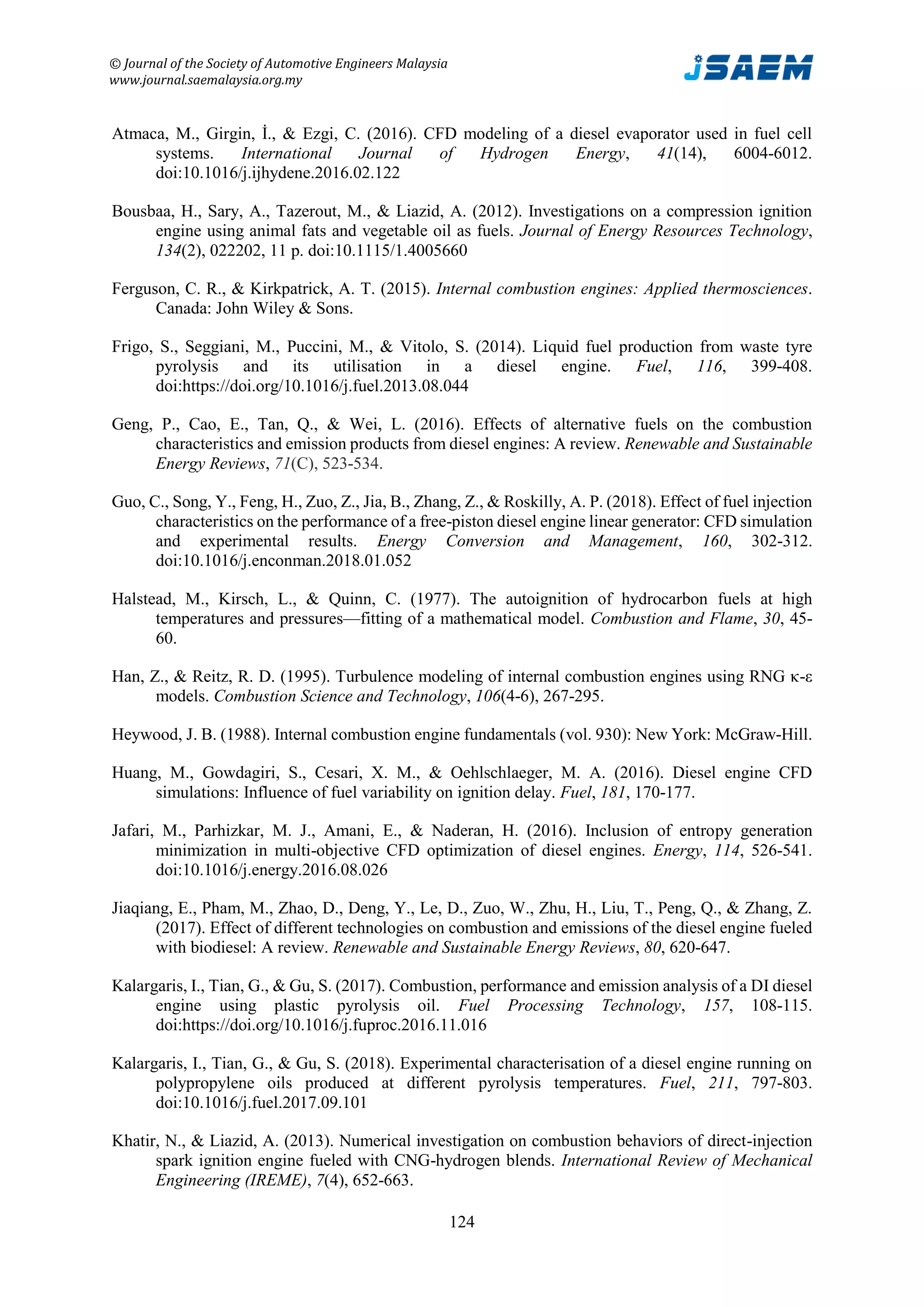 © Journal of the Society of Automotive Engineers Malaysia
www.journal.saemalaysia.org.my
124
Atmaca, M., Girgin, İ., & Ezgi, C. (2016). CFD modeling of a diesel evaporator used in fuel cell
systems. International Journal of Hydrogen Energy, 41(14), 6004-6012.
doi:10.1016/j.ijhydene.2016.02.122
Bousbaa, H., Sary, A., Tazerout, M., & Liazid, A. (2012). Investigations on a compression ignition
engine using animal fats and vegetable oil as fuels. Journal of Energy Resources Technology,
134(2), 022202, 11 p. doi:10.1115/1.4005660
Ferguson, C. R., & Kirkpatrick, A. T. (2015). Internal combustion engines: Applied thermosciences.
Canada: John Wiley & Sons.
Frigo, S., Seggiani, M., Puccini, M., & Vitolo, S. (2014). Liquid fuel production from waste tyre
pyrolysis and its utilisation in a diesel engine. Fuel, 116, 399-408.
doi:https://doi.org/10.1016/j.fuel.2013.08.044
Geng, P., Cao, E., Tan, Q., & Wei, L. (2016). Effects of alternative fuels on the combustion
characteristics and emission products from diesel engines: A review. Renewable and Sustainable
Energy Reviews, 71(C), 523-534.
Guo, C., Song, Y., Feng, H., Zuo, Z., Jia, B., Zhang, Z., & Roskilly, A. P. (2018). Effect of fuel injection
characteristics on the performance of a free-piston diesel engine linear generator: CFD simulation
and experimental results. Energy Conversion and Management, 160, 302-312.
doi:10.1016/j.enconman.2018.01.052
Halstead, M., Kirsch, L., & Quinn, C. (1977). The autoignition of hydrocarbon fuels at high
temperatures and pressures—fitting of a mathematical model. Combustion and Flame, 30, 45-
60.
Han, Z., & Reitz, R. D. (1995). Turbulence modeling of internal combustion engines using RNG κ-ε
models. Combustion Science and Technology, 106(4-6), 267-295.
Heywood, J. B. (1988). Internal combustion engine fundamentals (vol. 930): New York: McGraw-Hill.
Huang, M., Gowdagiri, S., Cesari, X. M., & Oehlschlaeger, M. A. (2016). Diesel engine CFD
simulations: Influence of fuel variability on ignition delay. Fuel, 181, 170-177.
Jafari, M., Parhizkar, M. J., Amani, E., & Naderan, H. (2016). Inclusion of entropy generation
minimization in multi-objective CFD optimization of diesel engines. Energy, 114, 526-541.
doi:10.1016/j.energy.2016.08.026
Jiaqiang, E., Pham, M., Zhao, D., Deng, Y., Le, D., Zuo, W., Zhu, H., Liu, T., Peng, Q., & Zhang, Z.
(2017). Effect of different technologies on combustion and emissions of the diesel engine fueled
with biodiesel: A review. Renewable and Sustainable Energy Reviews, 80, 620-647.
Kalargaris, I., Tian, G., & Gu, S. (2017). Combustion, performance and emission analysis of a DI diesel
engine using plastic pyrolysis oil. Fuel Processing Technology, 157, 108-115.
doi:https://doi.org/10.1016/j.fuproc.2016.11.016
Kalargaris, I., Tian, G., & Gu, S. (2018). Experimental characterisation of a diesel engine running on
polypropylene oils produced at different pyrolysis temperatures. Fuel, 211, 797-803.
doi:10.1016/j.fuel.2017.09.101
Khatir, N., & Liazid, A. (2013). Numerical investigation on combustion behaviors of direct-injection
spark ignition engine fueled with CNG-hydrogen blends. International Review of Mechanical
Engineering (IREME), 7(4), 652-663.
 