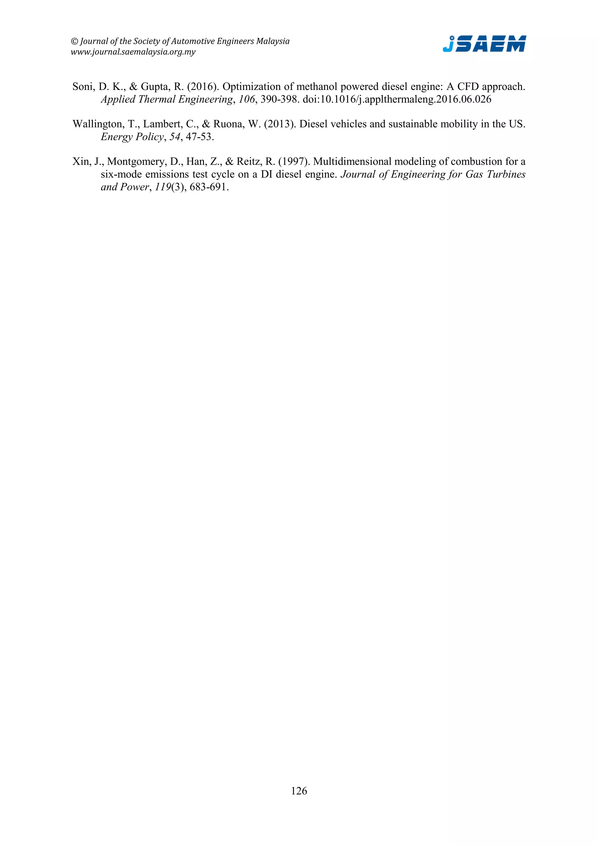 © Journal of the Society of Automotive Engineers Malaysia
www.journal.saemalaysia.org.my
126
Soni, D. K., & Gupta, R. (2016). Optimization of methanol powered diesel engine: A CFD approach.
Applied Thermal Engineering, 106, 390-398. doi:10.1016/j.applthermaleng.2016.06.026
Wallington, T., Lambert, C., & Ruona, W. (2013). Diesel vehicles and sustainable mobility in the US.
Energy Policy, 54, 47-53.
Xin, J., Montgomery, D., Han, Z., & Reitz, R. (1997). Multidimensional modeling of combustion for a
six-mode emissions test cycle on a DI diesel engine. Journal of Engineering for Gas Turbines
and Power, 119(3), 683-691.
 