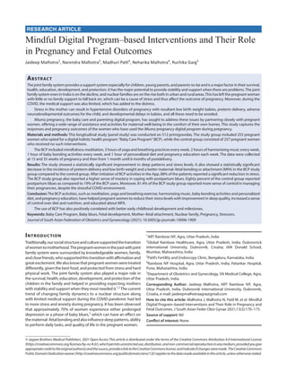 RESEARCH ARTICLE
Mindful Digital Program–based Interventions and Their Role
in Pregnancy and Fetal Outcomes
Jaideep Malhotra1
, Narendra Malhotra2
, Madhuri Patil3
, Neharika Malhotra4
, Ruchika Garg5
Abstract
The joint family system provides a support system especially for children, young parents, and parents-to-be and is a major factor in their survival,
health, education, development, and protection. It has the major potential to provide stability and support when there are problems.The joint
family system even in India is on the decline, and nuclear families are on the rise both in urban and rural areas.This has left the pregnant woman
with little or no family support to fall back on, which can be a cause of stress and thus affect the outcome of pregnancy. Moreover, during the
COVID, the medical support was also limited, which has added to the distress.
Stress in the mother can result in hypertensive disorders of pregnancy with resultant low birth weight babies, preterm delivery, adverse
neurodevelopmental outcomes for the child, and developmental delays in babies, and all these need to be avoided.
iMumz pregnancy, the baby care and parenting digital program, has sought to address these issues by partnering closely with pregnant
women, offering a wide range of assistance and activities for maternal well-being in the comfort of their own homes. This study captures the
responses and pregnancy outcomes of the women who have used the iMumz pregnancy digital program during pregnancy.
Materials and methods: This longitudinal study (panel study) was conducted on 512 primigravidas. The study group included 255 pregnant
women who opted for a digital holistic health program:“Baby Care Program”(BCP), while the control group consisted of 257 pregnant women
who received no such interventions.
The BCP included mindfulness meditation, 3 hours of yoga and breathing practices every week, 2 hours of harmonizing music every week,
1 hour of baby bonding activities every week, and 1 hour of personalized diet and pregnancy education each week. The data were collected
at 15 and 35 weeks of pregnancy and then from 1 month until 6 months of postdelivery.
Results: The study showed a statistically significant improvement in sleep patterns and stress levels. It also showed a statistically significant
decrease in the incidence of preterm delivery and low birth weight and a better maternal–fetal bonding or attachment (MFA) in the BCP study
group compared to the control group. After initiation of BCP activities in the App, 88% of the patients reported a significant reduction in stress.
The BCP study group also reported a higher sense of mastery in coping with postpartum blues. Eighty percent of the control group reported
postpartum blues as compared to 19% of the BCP users. Moreover, 81.4% of the BCP study group reported more sense of control in managing
their pregnancies, despite the stressful COVID environment.
Conclusion:The BCP activities, such as meditation, yoga and breathing exercise, harmonizing music, baby bonding activities and personalized
diet, and pregnancy education, have helped pregnant women to reduce their stress levels with improvement in sleep quality, increased a sense
of control over diet and nutrition, and educated about MFA.
The use of BCP has also positively correlated with better early childhood development and milestones.
Keywords: Baby Care Program, Baby blues, Fetal development, Mother–fetal attachment, Nuclear family, Pregnancy, Stressors.
Journal of South Asian Federation of Obstetrics and Gynaecology (2021): 10.5005/jp-journals-10006-1909
Introduction
Traditionally,oursocialstructureandculturesupportedthetransition
ofwomentomotherhood.Thepregnantwomeninthepastwithjoint
family system were surrounded by knowledgeable women, family,
andclosefriends,whosupportedthistransitionwithaffirmationand
greatexcitement.Wealsoknowthatpregnantwomenweretreated
differently, given the best food, and protected from stress and hard
physical work. The joint family system also played a major role in
the survival, health, education, development, and protection of the
children in the family and helped in providing expecting mothers
with stability and support when they most needed it.1,2
The current
trend of changing family dynamics to a nuclear structure along
with limited medical support during the COVID pandemic had led
to more stress and anxiety during pregnancy. It has been observed
that approximately 70% of women experience either prolonged
depression or a phase of baby blues,3
which can have an effect on
thematernal–fetalbondingandalsoinfluencesleeppatterns,ability
to perform daily tasks, and quality of life in the pregnant women.
© Jaypee Brothers Medical Publishers. 2021 Open Access This article is distributed under the terms of the Creative Commons Attribution 4.0 International License
(https://creativecommons.org/licenses/by-nc/4.0/),whichpermitsunrestricteduse,distribution,andnon-commercialreproductioninanymedium,providedyougive
appropriatecredittotheoriginalauthor(s)andthesource,providealinktotheCreativeCommonslicense,andindicateifchangesweremade.TheCreativeCommons
PublicDomainDedicationwaiver(http://creativecommons.org/publicdomain/zero/1.0/)appliestothedatamadeavailableinthisarticle,unlessotherwisestated.
1
ART Rainbow IVF, Agra, Uttar Pradesh, India
2
Global Rainbow Healthcare, Agra, Uttar Pradesh, India; Dubrovnick
International University, Dubrovnik, Croatia; IAN Donald School,
Mumbai, Maharashtra, India
3
Patil’s Fertility and Endoscopy Clinic, Bengaluru, Karnataka, India
4
Rainbow IVF Hospital, Agra, Uttar Pradesh, India; Patankar Hospital,
Pune, Maharashtra, India
5
Department of Obstetrics and Gynecology, SN Medical College, Agra,
Uttar Pradesh, India
Corresponding Author: Jaideep Malhotra, ART Rainbow IVF, Agra,
Uttar Pradesh, India; Dubrovnik International University, Dubrovnik,
Croatia, e-mail: jaideepmalhotraagra@gmail.com
How to cite this article: Malhotra J, Malhotra N, Patil M, et al. Mindful
Digital Program–based Interventions and Their Role in Pregnancy and
Fetal Outcomes. J South Asian Feder Obst Gynae 2021;13(3):170–175.
Source of support: Nil
Conflict of interest: None
 
