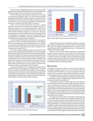 Mindful Digital Program–based Interventions and Their Role in Pregnancy and Fetal Outcomes
Journal of South Asian Federation of Obstetrics and Gynaecology, Volume 13 Issue 3 (May–June 2021) 173
Yoga,breathingexercises,andmeditationshelpedinincreasing
lung capacity, controlling the breathing pattern, and alleviating
labor fears. This helped the pregnant women in having a normal
vaginal delivery and in accepting/tolerating pre- and postpartum
symptoms and body changes.
Moreover, the real-time digital education on widespread
pregnancy-related concerns, such as diet, fetal development,
growth,symptoms,maternalbondingcheckups,andscans,helped
to reduce anxiety and manage nutrition especially during the
pandemic,whenaccesstohealthcareisrestricted.AstheuseofBCP
increased the parental bonding with the baby, it led to exclusive
breastfeeding that has several advantages.
Discussion
The iMumz pregnancy, a baby care and parenting app, has
beautifully amalgamated the treasure of traditional methods
of maternal and fetal wellness, runs past the stringent litmus of
science, and is serving the same methods digitally, via activities
easy for pregnant women to perform in their own comfort zone.
The objective of the digital app is to help the expectant mother
to develop and sustain a healthy, holistic lifestyle right from the
preconception period to postdelivery.
Sleep patterns, ability to perform daily tasks, and quality of
life in the pregnant woman are affected by systematic variations
caused by hormonal, emotional, mental, and physical factors.9
Sleepdeprivationleadstoadecreaseinthefunctionoftheimmune
systemandfunctioningofthehypothalamus,pituitary,andadrenal
glands.10
Even as the pregnant woman tries to cope with this state
during pregnancy, fears related to the upcoming childbirth add to
heranxieties.Inastudy,80%ofpregnantwomenreportedanxieties
around the process of birth.11
The pregnant woman’s state of mind affects the development
of the unborn baby’s cognitive and noncognitive skills: when she
is calm and at peace, the baby reaps significant benefits and she
experiences higher self-esteem and a sense of personal control.12
The opposite leads to increased incidences of intrauterine growth
retardation,pretermlabor,prolongedlabor,fetalheartratedecline,
low birth weight, increased rate of caesarean section, postnatal
neurobehavioralproblems,anddevelopmentaldisorder.Moreover,
itwasalsoobservedthatheightenedmaternalanxietyincreasedthe
This was further validated by the subjective self-reports. With
regardtofearsrelatedtochildbirth,BCPusersreportedsignificantly
lower fear of labor (24%) as compared to the controls (12%).
The BCP study group also reported a higher sense of mastery
in coping with postpartum blues. The control group reported
significantly higher (80%) postpartum blues as compared to 19%
of the BCP users. Moreover, 81.4% of the BCP study group reported
that they felt a sense of control and confidence in managing their
pregnancies, despite the stressful COVID environment.
In the current context of fast-paced urban lives, a raging
pandemic, uncertainty of the future, has multiple stressors on
expectant mothers. In the general population, mothers have
reported that they spend an average of 17 minutes on themselves
while the BCP reported a range of 2 to 4 hours. This, they said,
was despite the increased workload and diminished support due
to the lockdown. The question is how one can expand the use of
scientificallyprovenmindfulness,relaxation,andplannedactivities
for self-care to the entire pregnant population.
On the Cranley’s MFA 24-item scale that has five subscales to
measure the construct of MFA during pregnancy,8
the Cranley’s
MFA scores positively correlated with the amount of available
social support and negatively correlated with the amount of stress
perceived. The BCP study group scored 108 as compared to the
control, which scored 85 (Fig. 5).
The content analysis validated the above in which 97% of the
BCP users reported higher levels of bonding and an understanding
oftheirbaby’sneedscomparedto19%inthecontrolgroup.Ninety-
three percent of BCP users reported a deep understanding of the
importance of MFA compared to 34% of in the control group (the
remaining did not have any knowledge of MFA). In addition, 93%
of BCP users reported a marked increase in attachment with their
babies after regularly practicing BCP baby bonding activities.
Being informed and having easy access to query resolution led to
expectant mothers reporting lower levels of anxiety.
Seventy-four percent of the study group also reported that
the BCP in-App activities helped to stimulate baby’s movements
in the womb. The use of the BCP app resulted in a lower incidence
of postpartum blues and depression and positively correlated with
early childhood development—both mental (brain development,
physiological) and physical (birth weight, motor skills, milestones).
It also helped in improving baby–mother bonding.
Fig. 4: PSRS scale response for control and study group
Fig. 5: Cranley’s MFA score for control and study groups
 