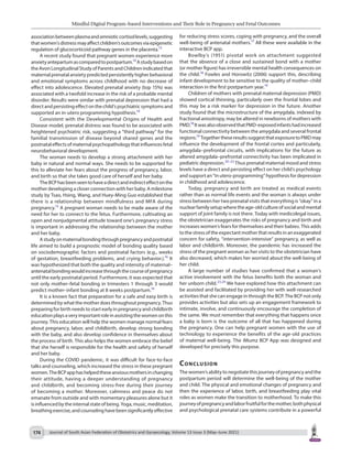 Mindful Digital Program–based Interventions and Their Role in Pregnancy and Fetal Outcomes
Journal of South Asian Federation of Obstetrics and Gynaecology, Volume 13 Issue 3 (May–June 2021)
174
for reducing stress scores, coping with pregnancy, and the overall
well-being of antenatal mothers.17
All these were available in the
interactive BCP app.
Bowlby’s (1951) pivotal work on attachment suggested
that the absence of a close and sustained bond with a mother
(or mother figure) has irreversible mental health consequences on
the child.18
Fowles and Horowitz (2006) support this, describing
infant development to be sensitive to the quality of mother–child
interaction in the first postpartum year.19
Children of mothers with prenatal maternal depression (PMD)
showed cortical thinning, particularly over the frontal lobes and
this may be a risk marker for depression in the future. Another
study found that the microstructure of the amygdala, indexed by
fractional anisotropy, may be altered in newborns of mothers with
PMD.18
ItwasalsoobservedthatPMD-exposedinfantshadincreased
functional connectivity between the amygdala and several frontal
regions.19
TogethertheseresultssuggestthatexposuretoPMDmay
influence the development of the frontal cortex and particularly,
amygdala–prefrontal circuits, with implications for the future as
altered amygdala–prefrontal connectivity has been implicated in
pediatric depression.20–22
Thus prenatal maternal mood and stress
levels have a direct and persisting effect on her child’s psychology
and support an “in utero-programming” hypothesis for depression
in childhood and adolescence.
Today, pregnancy and birth are treated as medical events
rather than as normal life events and the woman is always under
stress between her two prenatal visits that everything is “okay” in a
nuclearfamilysetupwheretheage-oldcultureofsocialandmental
support of joint family is not there. Today with medicolegal issues,
the obstetrician exaggerates the risks of pregnancy and birth and
increases women’s fears for themselves and their babies. This adds
to the stress of the expectant mother that results in an exaggerated
concern for safety, “intervention-intensive” pregnancy, as well as
labor and childbirth. Moreover, the pandemic has increased the
stress of the pregnant woman as her visits to the obstetrician have
also decreased, which makes her worried about the well-being of
her child.
A large number of studies have confirmed that a woman’s
active involvement with the fetus benefits both the woman and
her unborn child.23,24
We have explored how this attachment can
be assisted and facilitated by providing her with well-researched
activities that she can engage in through the BCP. The BCP not only
provides activities but also sets up an engagement framework to
intimate, involve, and continuously encourage the completion of
the same. We must remember that everything that happens once
a baby is born is the outcome of all that has happened during
the pregnancy. One can help pregnant women with the use of
technology to experience the benefits of the age-old practices
of maternal well-being. The iMumz BCP App was designed and
developed for precisely this purpose.
Conclusion
The women’s ability to negotiate this journey of pregnancy and the
postpartum period will determine the well-being of the mother
and child. The physical and emotional changes of pregnancy and
then the experience of labor, birth, and breastfeeding play vital
roles as women make the transition to motherhood. To make this
journeyofpregnancyandlaborfruitfulforthemother,bothphysical
and psychological prenatal care systems contribute in a powerful
associationbetweenplasmaandamnioticcortisollevels,suggesting
thatwomen’sdistressmayaffectchildren’soutcomesviaepigenetic
regulation of glucocorticoid pathway genes in the placenta.13
A recent study found that pregnant women experience more
anxietyantepartumascomparedtopostpartum.14
Astudybasedon
the Avon Longitudinal Study of Parents and Children indicated that
maternal prenatal anxiety predicted persistently higher behavioral
and emotional symptoms across childhood with no decrease of
effect into adolescence. Elevated prenatal anxiety (top 15%) was
associated with a twofold increase in the risk of a probable mental
disorder. Results were similar with prenatal depression that had a
directandpersistingeffectonthechild’spsychiatricsymptomsand
supported an in-utero programming hypothesis.14
Consistent with the Developmental Origins of Health and
Disease model, prenatal distress was found to be associated with
heightened psychiatric risk, suggesting a “third pathway” for the
familial transmission of disease beyond shared genes and the
postnataleffectsofmaternalpsychopathologythatinfluencesfetal
neurobehavioral development.
The woman needs to develop a strong attachment with her
baby in natural and normal ways. She needs to be supported for
this to alleviate her fears about the progress of pregnancy, labor,
and birth so that she takes good care of herself and her baby.
TheBCPhasbeenseentohaveadirectandindirecteffectonthe
mother developing a closer connection with her baby. A milestone
study by Tsao, Hsing, Wang, and Huey-Ming Guo established that
there is a relationship between mindfulness and MFA during
pregnancy.15
A pregnant woman needs to be made aware of the
need for her to connect to the fetus. Furthermore, cultivating an
open and nonjudgmental attitude toward one’s pregnancy stress
is important in addressing the relationship between the mother
and her baby.
Astudyonmaternalbondingthroughpregnancyandpostnatal
life aimed to build a prognostic model of bonding quality based
on sociodemographic factors and postnatal factors (e.g., weeks
of gestation, breastfeeding problems, and crying behavior.).16
It
was hypothesized that both the quality and intensity of maternal–
antenatalbondingwouldincreasethroughthecourseofpregnancy
until the early postnatal period. Furthermore, it was expected that
not only mother–fetal bonding in trimesters 1 through 3 would
predict mother–infant bonding at 8 weeks postpartum.16
It is a known fact that preparation for a safe and easy birth is
determined by what the mother does throughout pregnancy. Thus
preparing for birth needs to start early in pregnancy and childbirth
educationplaysaveryimportantroleinassistingthewomenonthis
journey. This education will help the women manage normal fears
about pregnancy, labor, and childbirth, develop strong bonding
with the baby, and also develop confidence in themselves about
the process of birth. This also helps the women embrace the belief
that she herself is responsible for the health and safety of herself
and her baby.
During the COVID pandemic, it was difficult for face-to-face
talks and counseling, which increased the stress in these pregnant
women.TheBCPapphashelpedtheseanxiousmothersinchanging
their attitude, having a deeper understanding of pregnancy
and childbirth, and becoming stress-free during their journey
of becoming a mother. Moreover, calmness and peace do not
emanate from outside and with momentary pleasures alone but it
isinfluencedbytheinternalstateofbeing.Yoga,music,meditation,
breathingexercise,andcounselinghavebeensignificantlyeffective
 