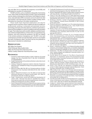 Mindful Digital Program–based Interventions and Their Role in Pregnancy and Fetal Outcomes
Journal of South Asian Federation of Obstetrics and Gynaecology, Volume 13 Issue 3 (May–June 2021) 175
	 8.	 Cranley MS. Development of a tool for the measurement of maternal
attachment during pregnancy. Nurs Res 1981;30(5):281–284.
	 9.	 RezaeiE,MoghadamZB,SarayluK.Qualityoflifeinpregnantwomen
with sleep disorder. J Family Reprod Health 2013;7(2):87–93.
	 10.	 Chang JJ, Pien GW, Duntley SP, et al. Sleep deprivation during
pregnancy and maternal and fetal outcomes: is there a relationship?
Sleep Med Rev 2010;14(2):107–114. DOI: 10.1016/j.smrv.2009.05.001.
	 11.	 Rondung E, Thomtén J, Sundin Ö. Psychological perspectives on
fear of childbirth. J Anxiety Disord 2016;44:80–91. DOI: 10.1016/j.
janxdis.2016.10.007.
	 12.	 Hoseini ES, Rahmati R, Shaghaghi F, et al. The relationship between
hope and happiness with prenatal care. J Educ Health Promot
2020;9:206. DOI: 10.4103/jehp.jehp_141_20.
	 13.	 Monk C, Feng T, Lee S, et al. Distress during pregnancy: epigenetic
regulation of placenta glucocorticoid-related genes and fetal
neurobehavior. Am J Psychiatry 2016;173(7):705–713. DOI: 10.1176/
appi.ajp.2015.15091171.
	 14.	 Glover V, O’Donnell KJ, O’Connor TG, et al. Prenatal maternal
stress, fetal programming, and mechanisms underlying later
psychopathology—a global perspective. Dev Psychopathol
2018;30(3):843–854. DOI: 10.1017/S095457941800038X.
	 15.	 Tsao CM, Hsing HC, Wang HH, et al. The factors related to maternal-
fetal attachment: examining the effect of mindfulness, stress and
symptoms during pregnancy. Arch Nurs Pract Care 2019;5(1):1–7.
DOI: 10.17352/2581-4265.000035.
	 16.	 Rossen L, Hutchinson D, Wilson J, et al. Maternal bonding through
pregnancy and postnatal: findings from an Australian longitudinal
study.AmJPerinatol2017;34(8):808–817.DOI:10.1055/s-0037-1599052.
	 17.	 Deshpande J. The effect of selected aspect of Garbha Sanskar on
stress, coping strategies and wellbeing of antenatal mothers. Int J
Sci Res 2016;5(3):588–591.
	 18.	 Fox NA, Nelson III CA, Zeanah CH. The effects of psychosocial
deprivation on attachment: lessons from the Bucharest early
intervention project. Psychodyn Psychiatry 2017;45(4):441–450. DOI:
10.1521/pdps.2017.45.4.441.
	 19.	 Rafii F, Alinejad-Naeini M, Peyrovi H. Maternal role attainment in
mothers with term neonate: a hybrid concept analysis. Iran J Nurs
Midwifery Res 2020;25:304–313. DOI: 10.4103/ijnmr.ijnmr_201_19.
	 20.	 Posner J, Cha J, Roy AK, et al. Alterations in amygdala–prefrontal
circuits in infants exposed to prenatal maternal depression. Transl
Psychiatry 2016;6:e935. DOI: 10.1038/tp.2016.146.
	 21.	 Rifkin-Graboi A, Bai J, Chen H, et al. Prenatal maternal depression
associates with microstructure of right amygdala in neonates at birth.
BiolPsychiatry2013;74(11):837–844.DOI:10.1016/j.biopsych.2013.06.019.
	 22.	 QiuA,AnhTT,LiY,et al.Prenatalmaternaldepressionaltersamygdala
functional connectivity in 6-month-old infants. Transl Psychiatry
2015;5:e508. DOI: 10.1038/tp.2015.3.
	 23.	 GavinNI,GaynesBN,LohrKN,et al.Perinataldepression:asystematic
review of prevalence and incidence. Obstet Gynecol 2005;106
(5 Part 1):1071–1083. DOI: 10.1097/01.AOG.0000183597.31630.db.
	 24.	 Lindgren K. Relationships among maternal–fetal attachment,
prenatal depression, and health practices in pregnancy. Res Nurs
Health 2001;24(3):203–217. DOI: 10.1002/nur.1023.
way and allow her to negotiate the pregnancy successfully and
ultimately her transition to motherhood.
TheBCPactivities,suchasmeditation,sleepguides,harmonizing
music, talk to baby and baby bonding activities, yoga and breathing
exercise,dietary,andpregnancyinformation, have helped to reduce
stress, educated about MFA, increased a sense of control over diet
and nutrition, and improved the mother’s quality of sleep, which
ultimately has a bearing on the baby’s temperament.
These results have important implications not only for
pregnant women and their unborn children but also for healthcare
professionals working in antenatal and postnatal services,
technologyvisionariesandurbanplanners,andfuturegenerations.
Italsoputsthespotlightonareturntotraditionsthatwereprevalent
forages.Theirrediscoverywithscientificvalidationandtheirbrand-
new method of digital delivery. In these times of social distancing,
isolation, and stress during the pandemic, the BCP has helped
in the remote assistance in pregnancy care. The BCP is one such
contemporary prenatal care app that helps women to accomplish
the tasks of pregnancy, labor, and birth and has the potential to
help women’s transition to motherhood.
Abbreviations
BCP: Baby Care Program
PSQI: Pittsburgh Sleep Quality Index
PSRS: The Perceived Stress Reactivity Scale
CMFAS: Cranley’s Maternal–Fetal Attachment Scale
References
	 1.	 Sonawat R. Understanding families in India: A reflection of societal
changes. Psic Teor e Pesq 2001;17(2):177–186. DOI: 10.1590/S0102-
37722001000200010.
	 2.	 SinghJP.NuclearisationofhouseholdandfamilyinurbanIndia.Sociol
Bull 2003;52(1):53–72.
	 3.	 Carburg J. Postpartum depression statistics [Internet]. Postpartum
depression;2021.Availablefrom:https://www.postpartumdepression.
org/resources.
	 4.	 Werner EA, Myers MM, Fifer WP, et al. Prenatal predictors of infant
temperament. Dev Psychobiol 2007;49(5):474-84. DOI: 10.1002/
dev.20232.
	 5.	 Abasi E, Tafazzoli M, Esmaily H, et al. The effect of maternal–fetal
attachment education on maternal mental health. Turk J Med Sci
2013;43(5):815–820. DOI: 10.3906/sag-1204-97.
	 6.	 Singh J. Garbhsanskar mental and intellectual development of
unborn child. J Neonatal Stud 2021;1(1). Available from: https://
www.openaccessjournals.com/articles/garbhsanskar-mental-and-
intellectual-development-of-unborn-child.pdf.
	 7.	 AryaR,ChansoriaM,KonankiR,et al.Maternalmusicexposureduring
pregnancyinfluencesneonatalbehaviour:anopen-labelrandomized
controlled trial. Int J Pediatr 2012;2012. DOI: 10.1155/2012/901812.
 