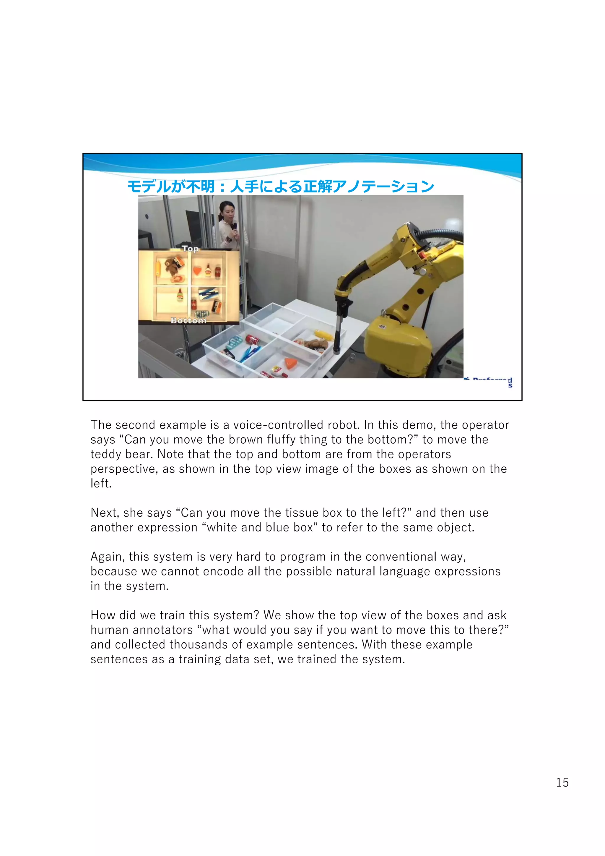 モデルが不明:人手による正解アノテーション
The second example is a voice-controlled robot. In this demo, the operator
says “Can you move the brown fluffy thing to the bottom?” to move the
teddy bear. Note that the top and bottom are from the operators
perspective, as shown in the top view image of the boxes as shown on the
left.
Next, she says “Can you move the tissue box to the left?” and then use
another expression “white and blue box” to refer to the same object.
Again, this system is very hard to program in the conventional way,
because we cannot encode all the possible natural language expressions
in the system.
How did we train this system? We show the top view of the boxes and ask
human annotators “what would you say if you want to move this to there?”
and collected thousands of example sentences. With these example
sentences as a training data set, we trained the system.
15
 