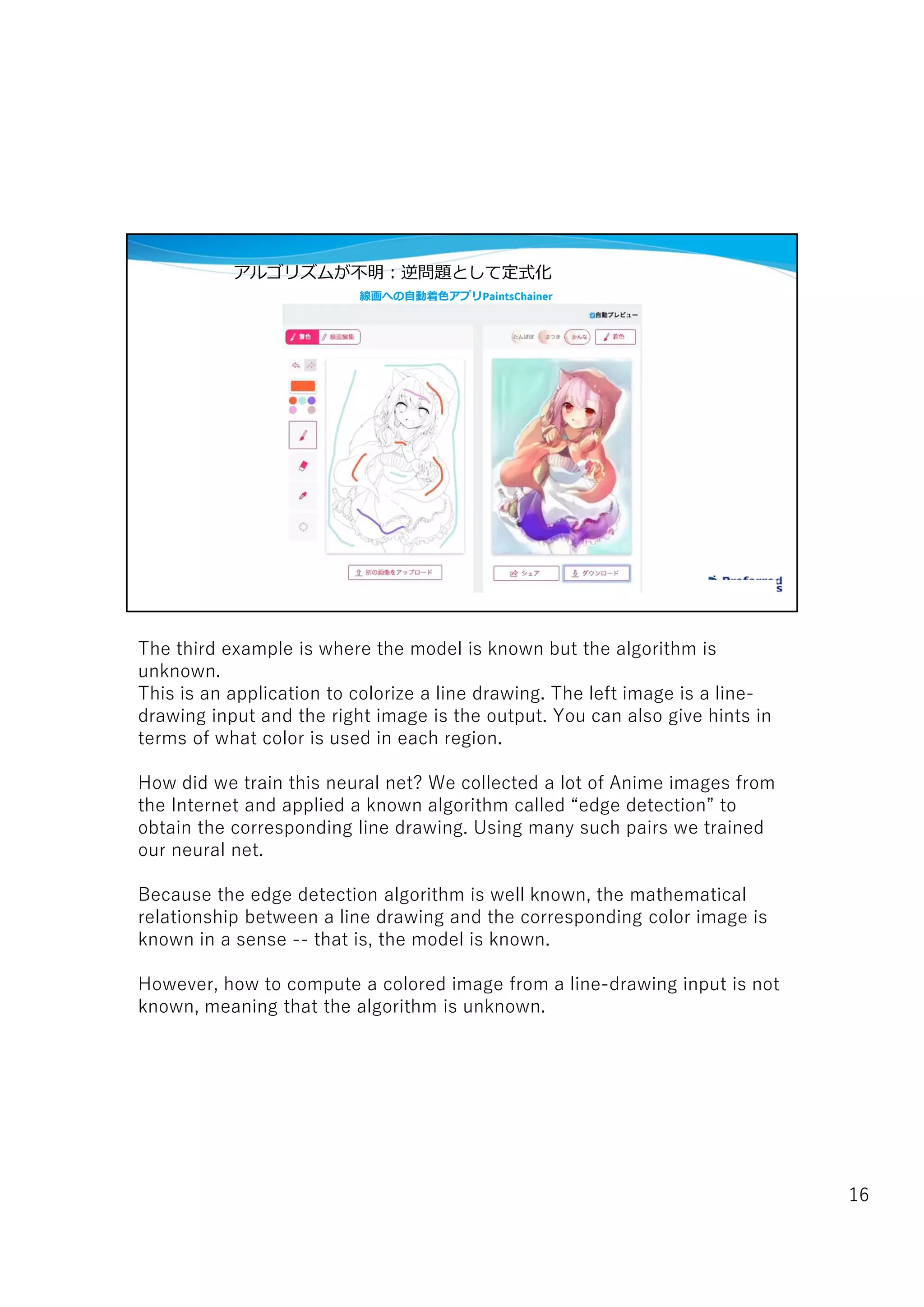 線画への自動着色アプリPaintsChainer
アルゴリズムが不明:逆問題として定式化
The third example is where the model is known but the algorithm is
unknown.
This is an application to colorize a line drawing. The left image is a line-
drawing input and the right image is the output. You can also give hints in
terms of what color is used in each region.
How did we train this neural net? We collected a lot of Anime images from
the Internet and applied a known algorithm called “edge detection” to
obtain the corresponding line drawing. Using many such pairs we trained
our neural net.
Because the edge detection algorithm is well known, the mathematical
relationship between a line drawing and the corresponding color image is
known in a sense -- that is, the model is known.
However, how to compute a colored image from a line-drawing input is not
known, meaning that the algorithm is unknown.
16
 