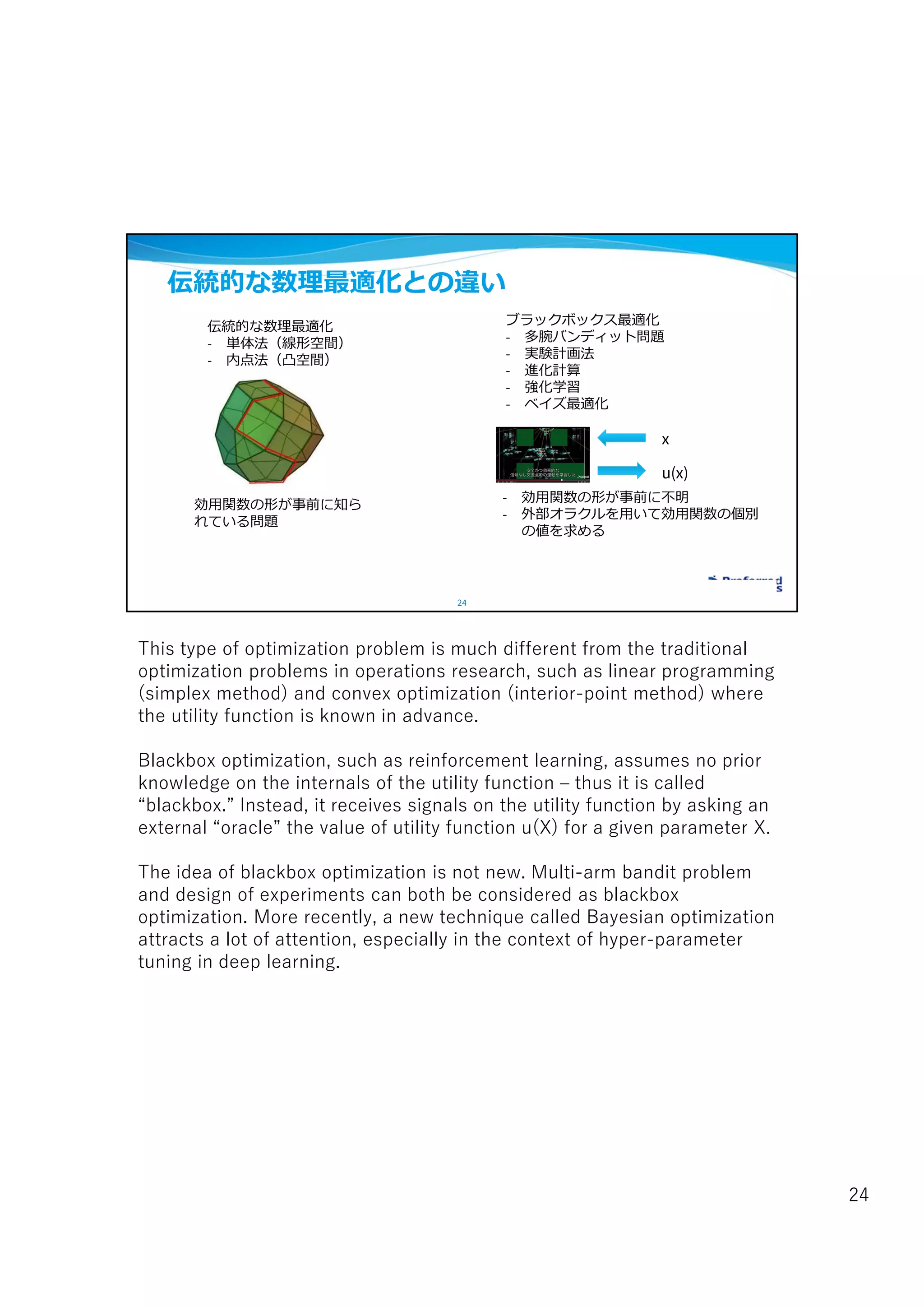 24
伝統的な数理最適化との違い
伝統的な数理最適化
- 単体法（線形空間）
- 内点法（凸空間）
効用関数の形が事前に知ら
れている問題
ブラックボックス最適化
- 多腕バンディット問題
- 実験計画法
- 進化計算
- 強化学習
- ベイズ最適化
- 効用関数の形が事前に不明
- 外部オラクルを用いて効用関数の個別
の値を求める
x
u(x)
This type of optimization problem is much different from the traditional
optimization problems in operations research, such as linear programming
(simplex method) and convex optimization (interior-point method) where
the utility function is known in advance.
Blackbox optimization, such as reinforcement learning, assumes no prior
knowledge on the internals of the utility function – thus it is called
“blackbox.” Instead, it receives signals on the utility function by asking an
external “oracle” the value of utility function u(X) for a given parameter X.
The idea of blackbox optimization is not new. Multi-arm bandit problem
and design of experiments can both be considered as blackbox
optimization. More recently, a new technique called Bayesian optimization
attracts a lot of attention, especially in the context of hyper-parameter
tuning in deep learning.
24
 