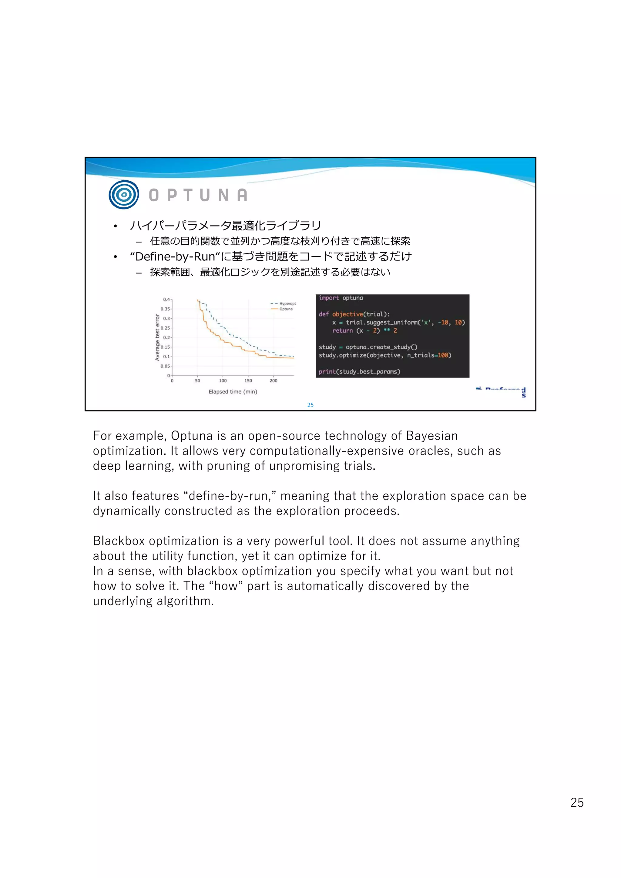 25
• ハイパーパラメータ最適化ライブラリ
– 任意の目的関数で並列かつ高度な枝刈り付きで高速に探索
• “Define-by-Run“に基づき問題をコードで記述するだけ
– 探索範囲、最適化ロジックを別途記述する必要はない
For example, Optuna is an open-source technology of Bayesian
optimization. It allows very computationally-expensive oracles, such as
deep learning, with pruning of unpromising trials.
It also features “define-by-run,” meaning that the exploration space can be
dynamically constructed as the exploration proceeds.
Blackbox optimization is a very powerful tool. It does not assume anything
about the utility function, yet it can optimize for it.
In a sense, with blackbox optimization you specify what you want but not
how to solve it. The “how” part is automatically discovered by the
underlying algorithm.
25
 
