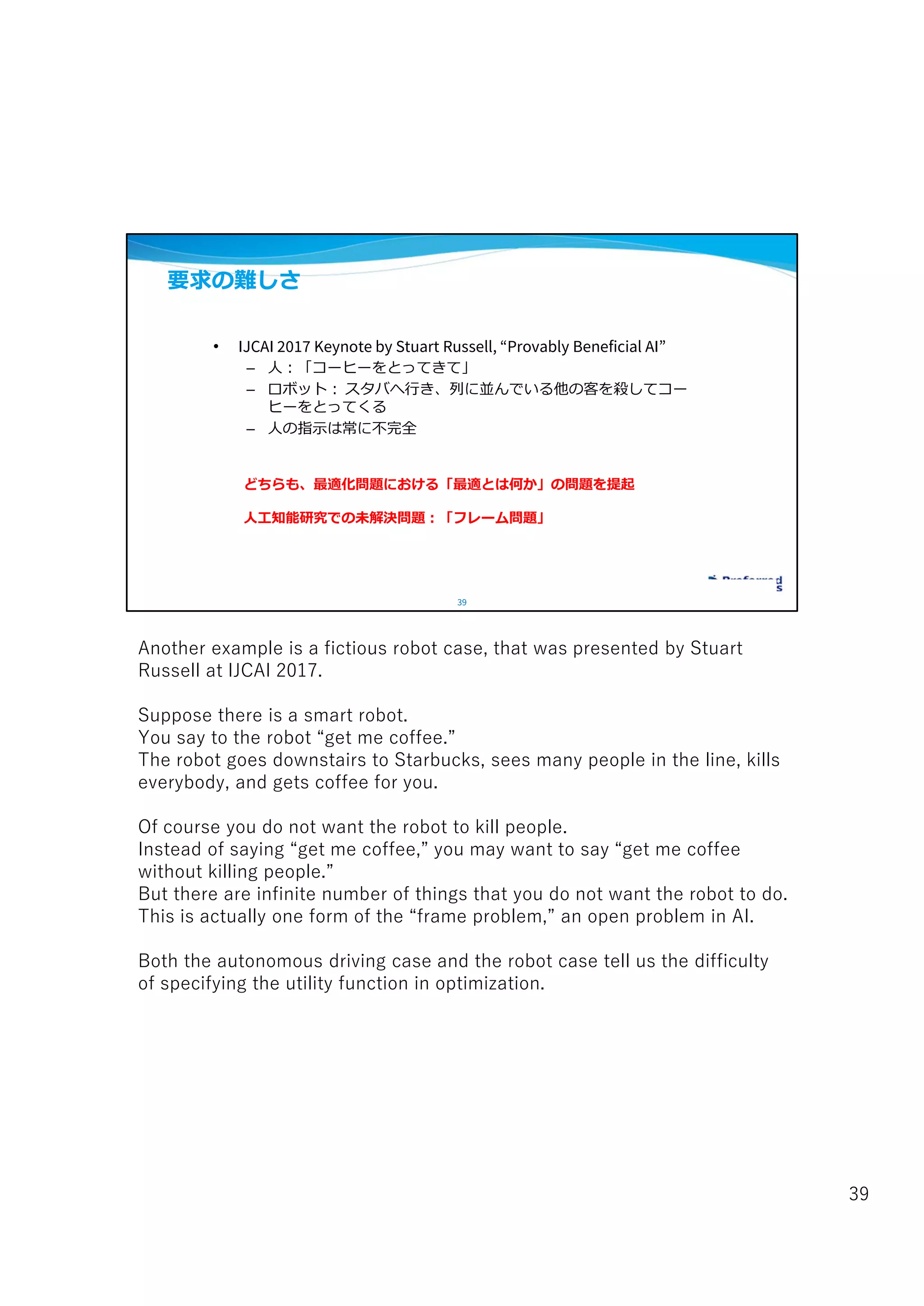 39
要求の難しさ
• IJCAI 2017 Keynote by Stuart Russell, “Provably Beneficial AI”
– 人:「コーヒーをとってきて」
– ロボット: スタバへ行き、列に並んでいる他の客を殺してコー
ヒーをとってくる
– 人の指示は常に不完全
どちらも、最適化問題における「最適とは何か」の問題を提起
人工知能研究での未解決問題:「フレーム問題」
Another example is a fictious robot case, that was presented by Stuart
Russell at IJCAI 2017.
Suppose there is a smart robot.
You say to the robot “get me coffee.”
The robot goes downstairs to Starbucks, sees many people in the line, kills
everybody, and gets coffee for you.
Of course you do not want the robot to kill people.
Instead of saying “get me coffee,” you may want to say “get me coffee
without killing people.”
But there are infinite number of things that you do not want the robot to do.
This is actually one form of the “frame problem,” an open problem in AI.
Both the autonomous driving case and the robot case tell us the difficulty
of specifying the utility function in optimization.
39
 