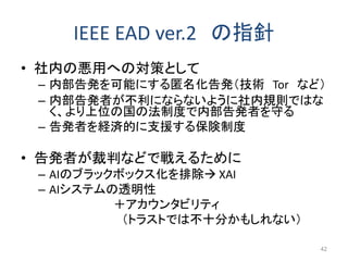 IEEE EAD ver.2 の指針
• 社内の悪用への対策として
– 内部告発を可能にする匿名化告発（技術 Tor など）
– 内部告発者が不利にならないように社内規則ではな
く、より上位の国の法制度で内部告発者を守る
– 告発者を経済的に支...