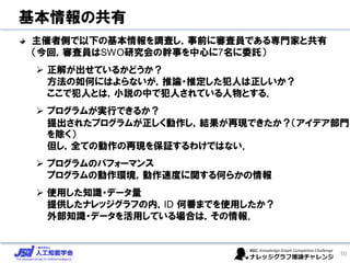 基本情報の共有
主催者側で以下の基本情報を調査し，事前に審査員である専門家と共有
（今回，審査員はSWO研究会の幹事を中心に7名に委託）
➢ 正解が出せているかどうか？
方法の如何にはよらないが，推論・推定した犯人は正しいか？
ここで犯人とは，小説の中で犯人されている人物とする．
➢ プログラムが実行できるか？
提出されたプログラムが正しく動作し，結果が再現できたか？（アイデア部門
を除く）
但し，全ての動作の再現を保証するわけではない．
➢ プログラムのパフォーマンス
プログラムの動作環境，動作速度に関する何らかの情報
➢ 使用した知識・データ量
提供したナレッジグラフの内，ID 何番までを使用したか？
外部知識・データを活用している場合は，その情報．
10
 