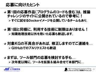 応募に向けたヒント
第1回の応募作品（プログラムのコードも含む）は，推論
チャレンジのサイトに公開されているので参考に！
➢すぐに試せるDockerイメージを公開しているチームもあり．
第1回と同様に，利用する技術に制限はありません！
➢知識処理技術以外を用いた応募も歓迎します．
対象ＫＧの不具合があれば，修正しますのでご連絡を…
➢ＧｉｔＨｕｂでのプルリクエストも歓迎
まずは，ツール部門の応募を検討する手も…
➢次年度以降に，ツールを拡張＆組み合せて本部門に…
22
 